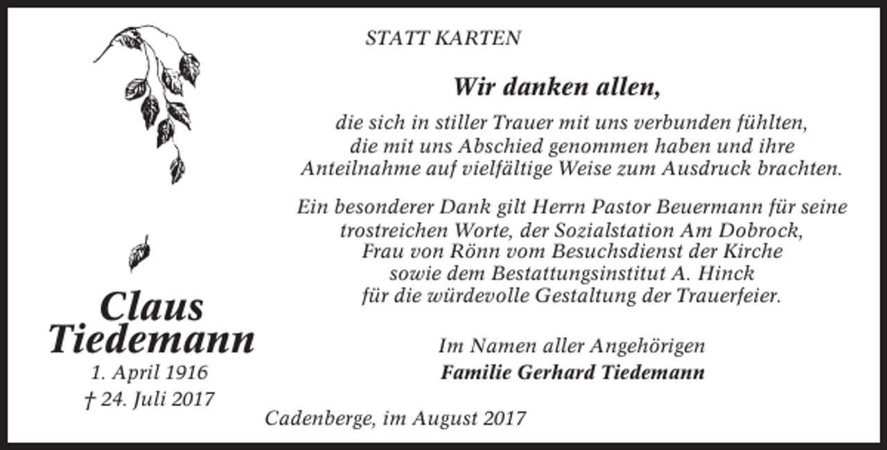 <p>STATT KARTEN</p><p>Wir danken allen,<br />die sich in stiller Trauer mit uns verbunden fühlten,<br />die mit uns Abschied genommen haben und ihre<br />Anteilnahme auf vielfältige Weise zum Ausdruck brachten.</p><p>Claus<br />Tiedemann<br />1. April 1916<br />† 24. Juli 2017</p><p>Ein besonderer Dank gilt Herrn Pastor Beuermann für seine<br />trostreichen Worte, der Sozialstation Am Dobrock,<br />Frau von Rönn vom Besuchsdienst der Kirche<br />sowie dem Bestattungsinstitut A. Hinck<br />für die würdevolle Gestaltung der Trauerfeier.<br />Im Namen aller Angehörigen<br />Familie Gerhard Tiedemann<br />Cadenberge, im August 2017</p>