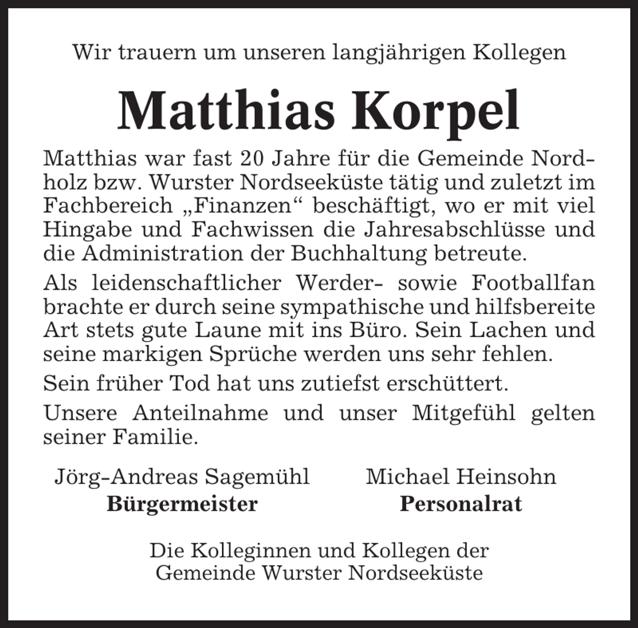 <p>Wir trauern um unseren langjährigen Kollegen</p><p>Matthias Korpel<br />Matthias war fast 20 Jahre für die Gemeinde Nordholz bzw. Wurster Nordseeküste tätig und zuletzt im<br />Fachbereich „Finanzen“ beschäftigt, wo er mit viel<br />Hingabe und Fachwissen die Jahresabschlüsse und<br />die Administration der Buchhaltung betreute.<br />Als leidenschaftlicher Werder- sowie Footballfan<br />brachte er durch seine sympathische und hilfsbereite<br />Art stets gute Laune mit ins Büro. Sein Lachen und<br />seine markigen Sprüche werden uns sehr fehlen.<br />Sein früher Tod hat uns zutiefst erschüttert.<br />Unsere Anteilnahme und unser Mitgefühl gelten<br />seiner Familie.<br />Jörg-Andreas Sagemühl<br />Bürgermeister</p><p>Michael Heinsohn<br />Personalrat</p><p>Die Kolleginnen und Kollegen der<br />Gemeinde Wurster Nordseeküste</p>