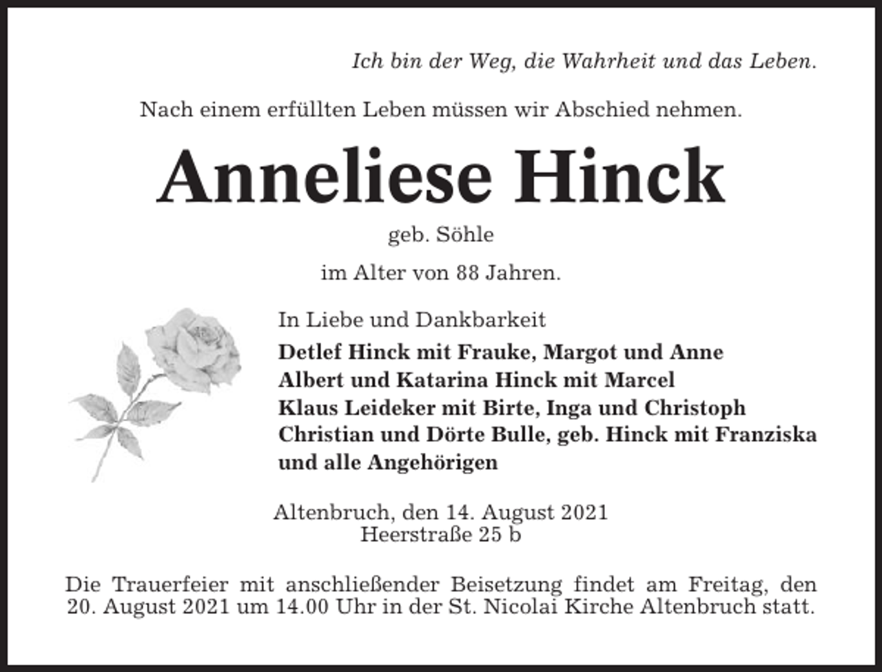 <p>Ich bin der Weg, die Wahrheit und das Leben.<br />Nach einem erfüllten Leben müssen wir Abschied nehmen.</p><p>Anneliese Hinck<br />geb. Söhle<br />im Alter von 88 Jahren.<br />In Liebe und Dankbarkeit<br />Detlef Hinck mit Frauke, Margot und Anne<br />Albert und Katarina Hinck mit Marcel<br />Klaus Leideker mit Birte, Inga und Christoph<br />Christian und Dörte Bulle, geb. Hinck mit Franziska<br />und alle Angehörigen<br />Altenbruch, den 14. August 2021<br />Heerstraße 25 b<br />Die Trauerfeier mit anschließender Beisetzung findet am Freitag, den<br />20. August 2021 um 14.00 Uhr in der St. Nicolai Kirche Altenbruch statt.</p>