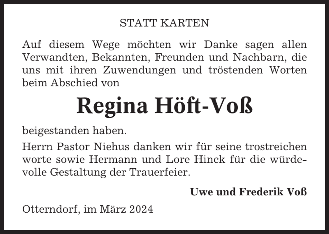 <p>STATT KARTEN<br />Auf diesem Wege möchten wir Danke sagen allen<br />Verwandten, Bekannten, Freunden und Nachbarn, die<br />uns mit ihren Zuwendungen und tröstenden Worten<br />beim Abschied von</p><p>Regina Höft-Voß<br />beigestanden haben.<br />Herrn Pastor Niehus danken wir für seine trostreichen<br />worte sowie Hermann und Lore Hinck für die würdevolle Gestaltung der Trauerfeier.<br />Uwe und Frederik Voß<br />Otterndorf, im März 2024</p>