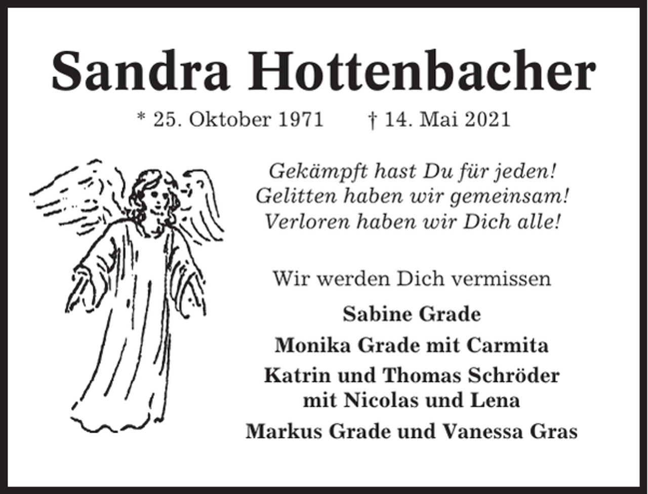 <p>Sandra Hottenbacher<br />* 25. Oktober 1971</p><p>† 14. Mai 2021</p><p>Gekämpft hast Du für jeden!<br />Gelitten haben wir gemeinsam!<br />Verloren haben wir Dich alle!<br />Wir werden Dich vermissen<br />Sabine Grade<br />Monika Grade mit Carmita<br />Katrin und Thomas Schröder<br />mit Nicolas und Lena<br />Markus Grade und Vanessa Gras</p>