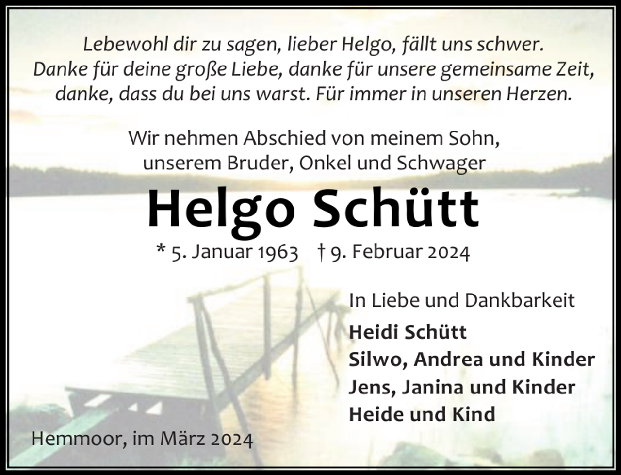 <p>Lebewohl dir zu sagen, lieber Helgo, fällt uns schwer.<br />Danke für deine große Liebe, danke für unsere gemeinsame Zeit,<br />danke, dass du bei uns warst. Für immer in unseren Herzen.<br />Wir nehmen Abschied von meinem Sohn,<br />unserem Bruder, Onkel und Schwager</p><p>Helgo Schütt<br />* 5. Januar 1963 † 9. Februar 2024</p><p>Hemmoor, im März 2024</p><p>In Liebe und Dankbarkeit<br />Heidi Schütt<br />Silwo, Andrea und Kinder<br />Jens, Janina und Kinder<br />Heide und Kind</p>