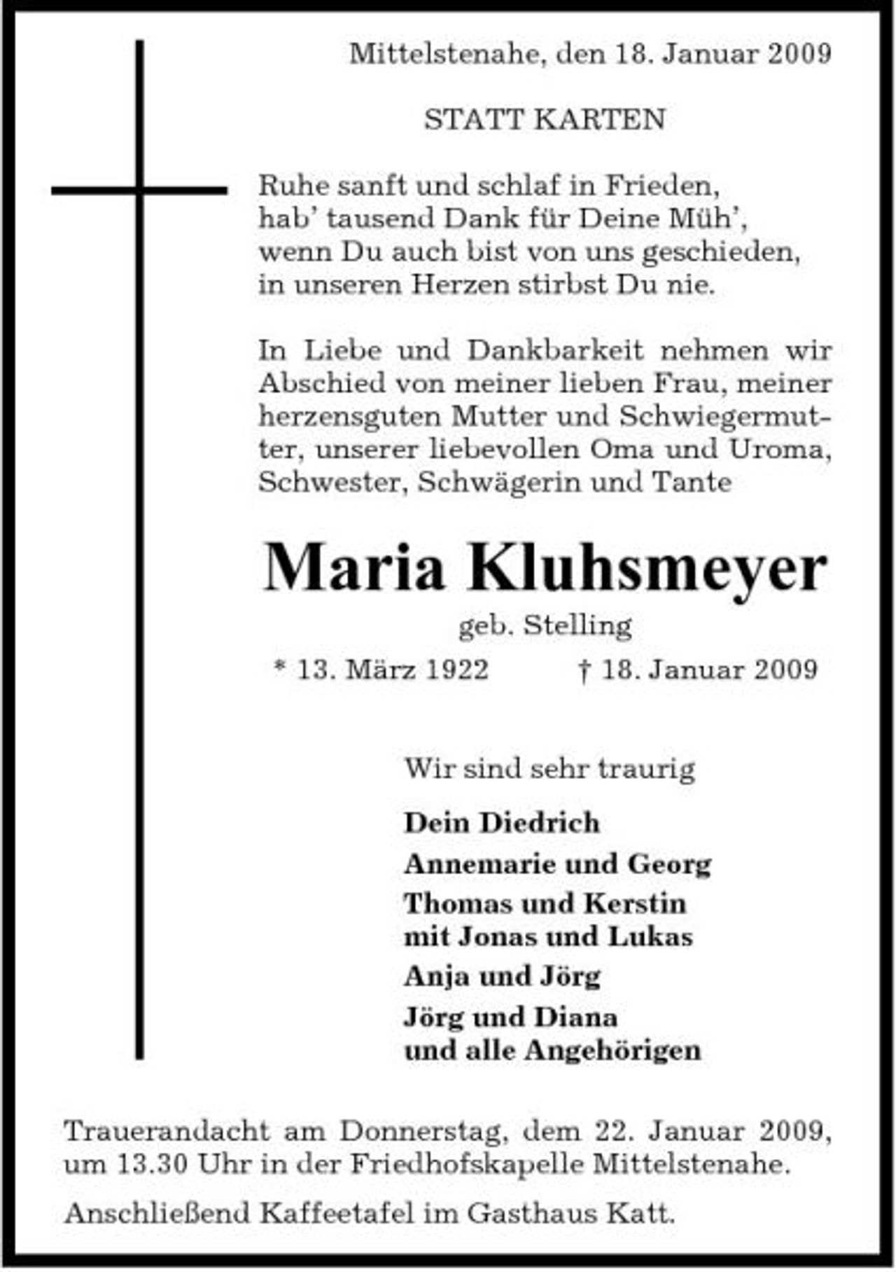 <p>Mittelstenahe, den 18. Januar 2009 STATT KARTEN Ruhe sanft und schlaf in Frieden, hab’ tausend Dank für Deine Müh’, wenn Du auch bist von uns geschieden, in unseren Herzen stirbst Du nie. In Liebe und Dankbarkeit nehmen wir Abschied von meiner lieben Frau, meiner herzensguten Mutter und Schwiegermutter, unserer liebevollen Oma und Uroma, Schwester, Schwägerin und Tante</p><p>Maria Kluhsmeyer<br />geb. Stelling * 13. März 1922 † 18. Januar 2009 Wir sind sehr traurig Dein Diedrich Annemarie und Georg Thomas und Kerstin mit Jonas und Lukas Anja und Jörg Jörg und Diana und alle Angehörigen Trauerandacht am Donnerstag, dem 22. Januar 2009, um 13.30 Uhr in der Friedhofskapelle Mittelstenahe. Anschließend Kaffeetafel im Gasthaus Katt.</p>