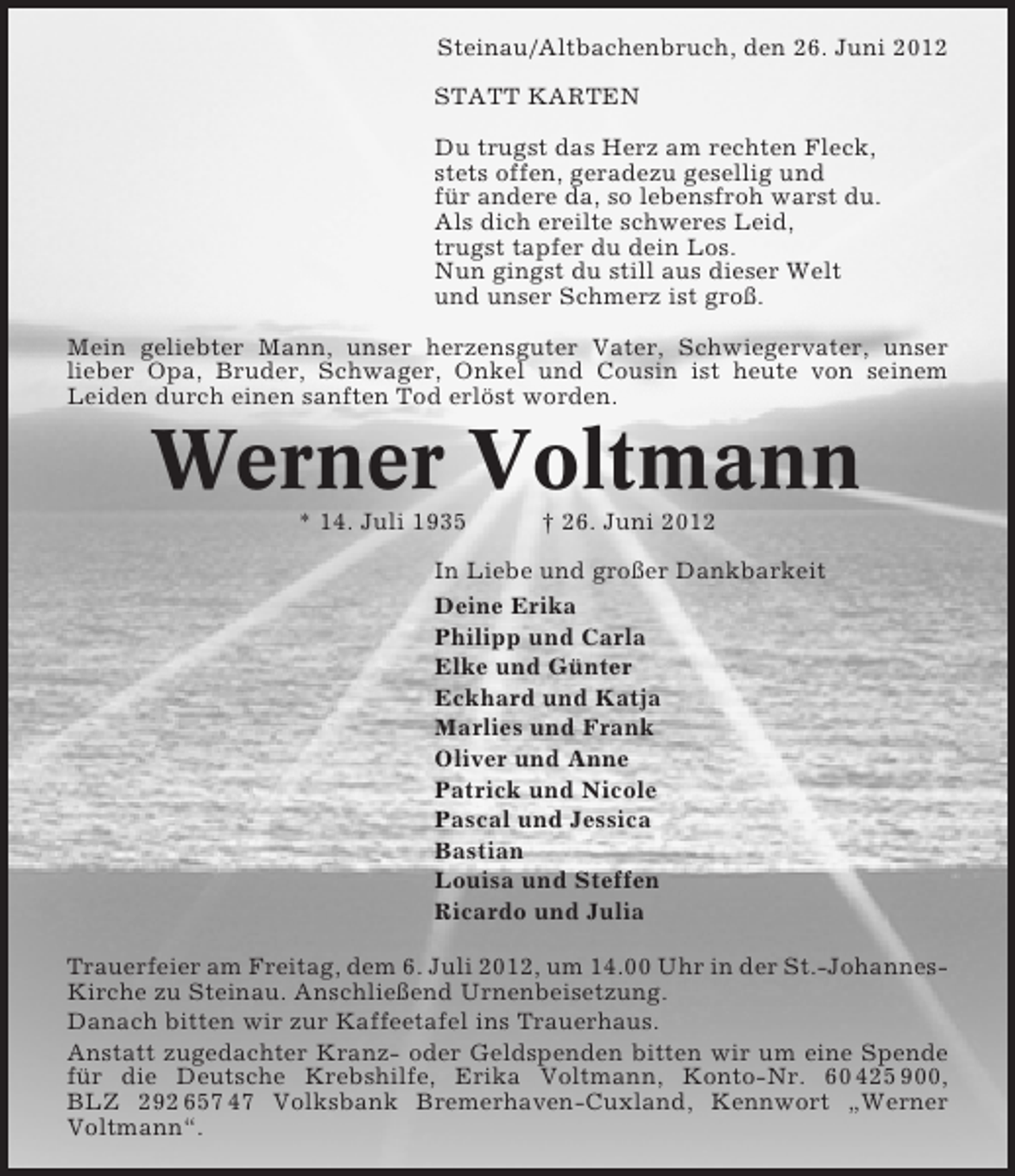 <p>Steinau/Altbachenbruch, den 26. Juni 2012<br />STATT KARTEN<br />Du trugst das Herz am rechten Fleck,<br />stets offen, geradezu gesellig und<br />für andere da, so lebensfroh warst du.<br />Als dich ereilte schweres Leid,<br />trugst tapfer du dein Los.<br />Nun gingst du still aus dieser Welt<br />und unser Schmerz ist groß.<br />Mein geliebter Mann, unser herzensguter Vater, Schwiegervater, unser<br />lieber Opa, Bruder, Schwager, Onkel und Cousin ist heute von seinem<br />Leiden durch einen sanften Tod erlöst worden.</p>
<p>Werner Voltmann<br />* 14. Juli 1935</p>
<p>† 26. Juni 2012</p>
<p>In Liebe und großer Dankbarkeit<br />Deine Erika<br />Philipp und Carla<br />Elke und Günter<br />Eckhard und Katja<br />Marlies und Frank<br />Oliver und Anne<br />Patrick und Nicole<br />Pascal und Jessica<br />Bastian<br />Louisa und Steffen<br />Ricardo und Julia<br />Trauerfeier am Freitag, dem 6. Juli 2012, um 14.00 Uhr in der St.-JohannesKirche zu Steinau. Anschließend Urnenbeisetzung.<br />Danach bitten wir zur Kaffeetafel ins Trauerhaus.<br />Anstatt zugedachter Kranz- oder Geldspenden bitten wir um eine Spende<br />für die Deutsche Krebshilfe, Erika Voltmann, Konto-Nr. 60 425 900,<br />BLZ 292 657 47 Volksbank Bremerhaven-Cuxland, Kennwort „Werner<br />Voltmann“.</p>
<p><a href="http://www.verseschmiede.com/trauer.htm" rel="nofollow" title="http://www.verseschmiede.com/trauer.htm">Text von www.verseschmiede.com</a></p>