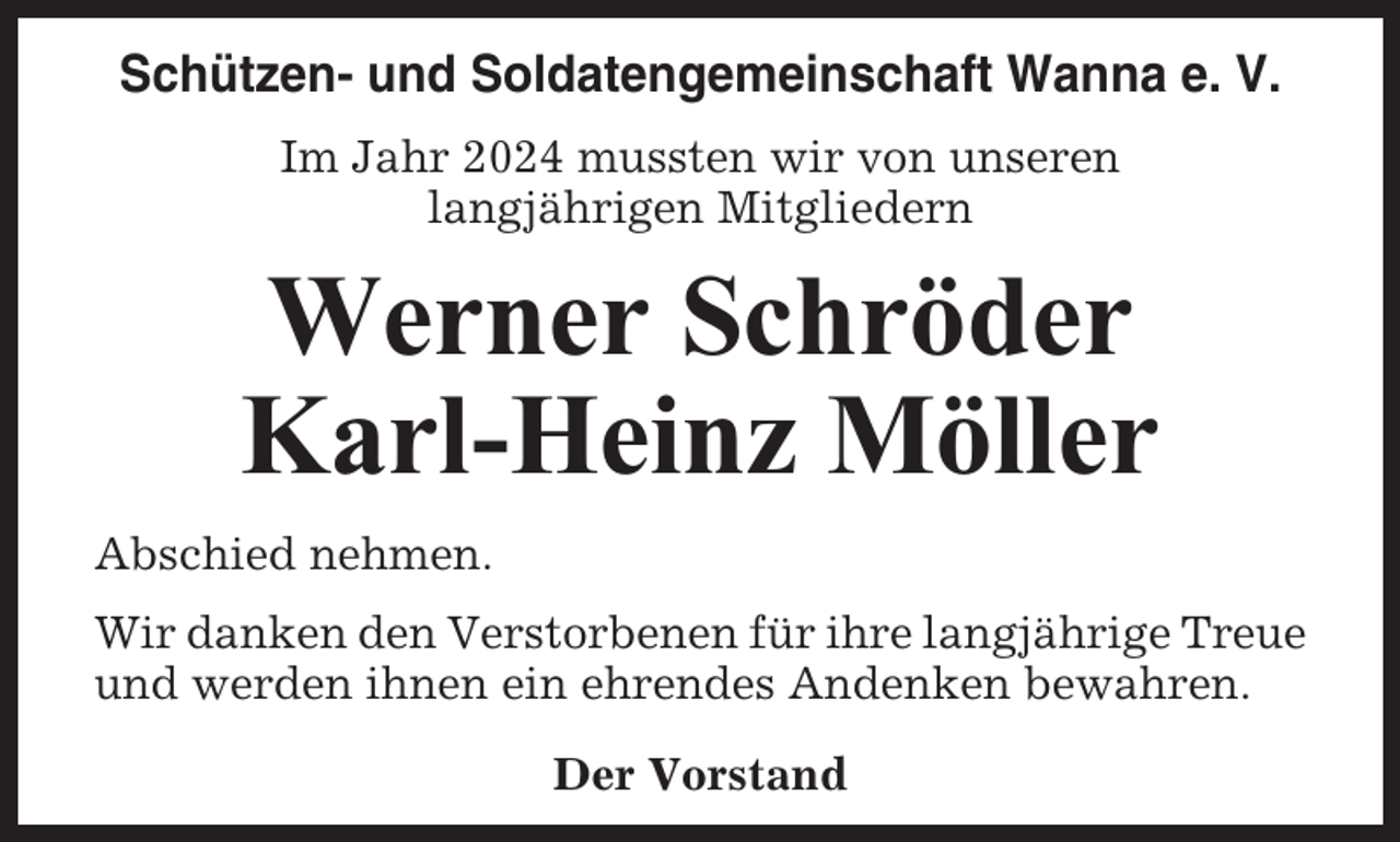<p>Schützen- und Soldatengemeinschaft Wanna e. V.<br />Im Jahr 2024 mussten wir von unseren<br />langjährigen Mitgliedern</p><p>Werner Schröder<br />Karl-Heinz Möller<br />Abschied nehmen.<br />Wir danken den Verstorbenen für ihre langjährige Treue<br />und werden ihnen ein ehrendes Andenken bewahren.<br />Der Vorstand</p>
