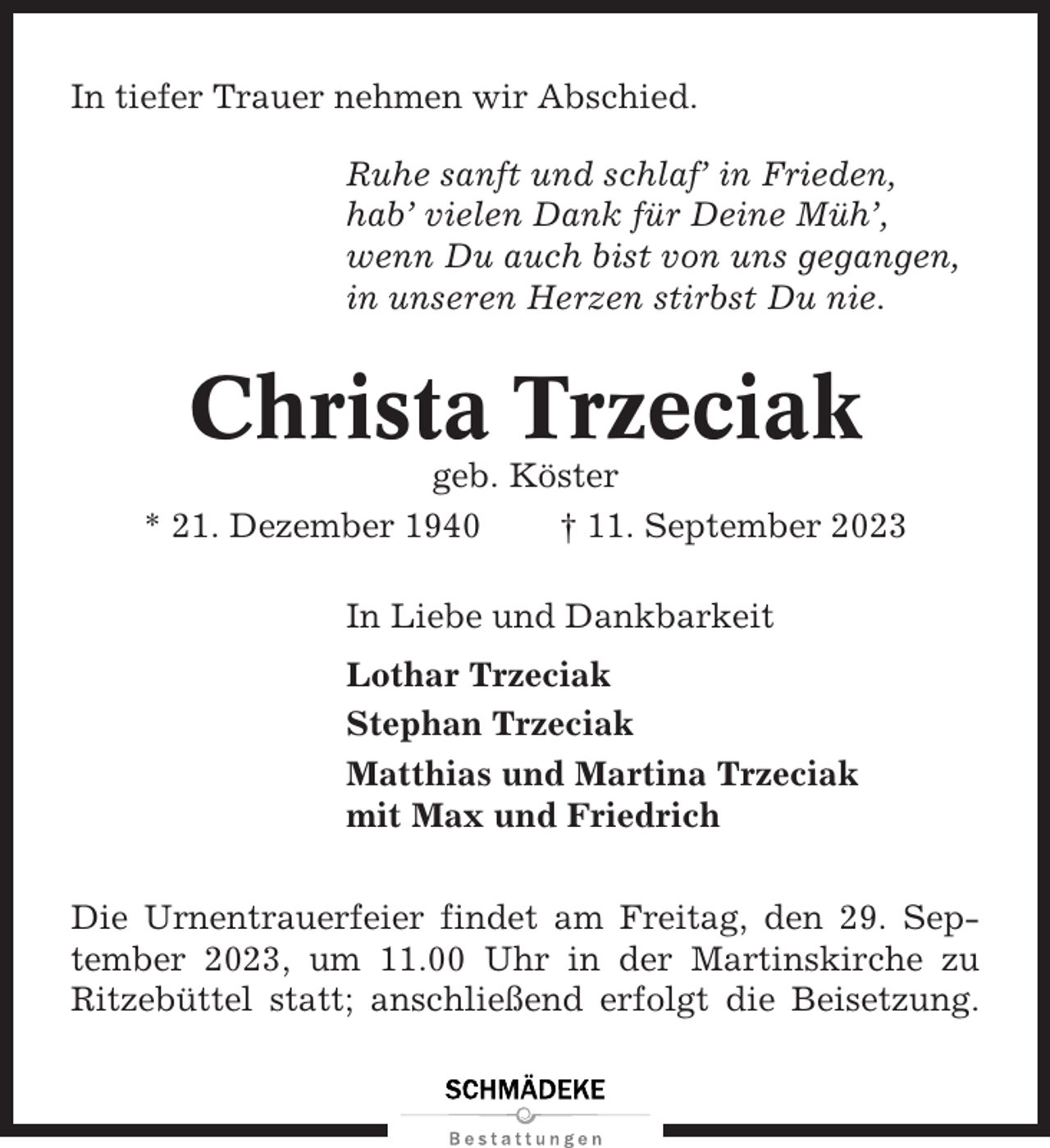 <p>In tiefer Trauer nehmen wir Abschied.<br />Ruhe sanft und schlaf’ in Frieden,<br />hab’ vielen Dank für Deine Müh’,<br />wenn Du auch bist von uns gegangen,<br />in unseren Herzen stirbst Du nie.</p><p>Christa Trzeciak<br />geb. Köster<br />* 21. Dezember 1940<br />† 11. September 2023<br />In Liebe und Dankbarkeit<br />Lothar Trzeciak<br />Stephan Trzeciak<br />Matthias und Martina Trzeciak<br />mit Max und Friedrich<br />Die Urnentrauerfeier findet am Freitag, den 29. September 2023, um 11.00 Uhr in der Martinskirche zu<br />Ritzebüttel statt; anschließend erfolgt die Beisetzung.</p>
