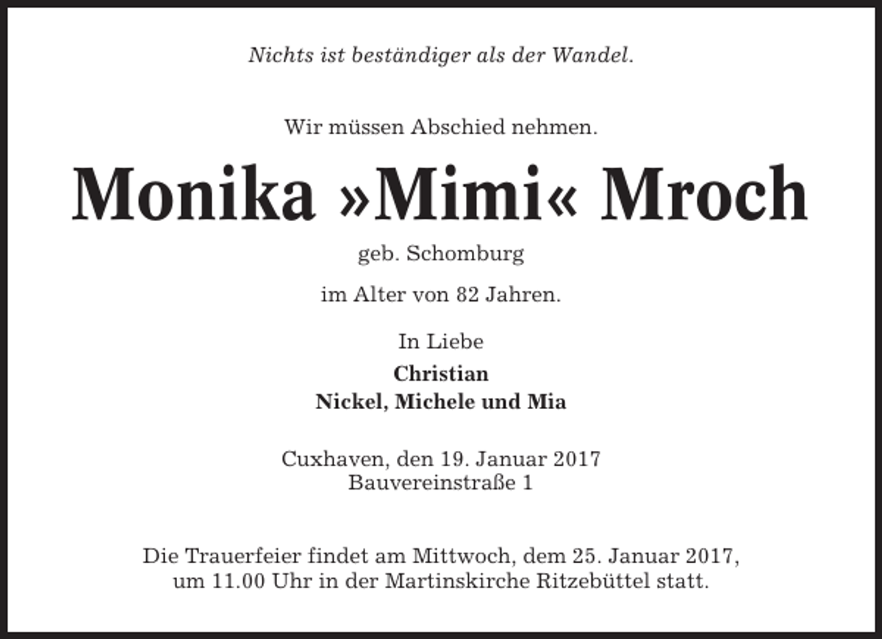 <p>Nichts ist beständiger als der Wandel.<br />Wir müssen Abschied nehmen.</p><p>Monika »Mimi« Mroch<br />geb. Schomburg<br />im Alter von 82 Jahren.<br />In Liebe<br />Christian<br />Nickel, Michele und Mia<br />Cuxhaven, den 19. Januar 2017<br />Bauvereinstraße 1<br />Die Trauerfeier findet am Mittwoch, dem 25. Januar 2017,<br />um 11.00 Uhr in der Martinskirche Ritzebüttel statt.</p>