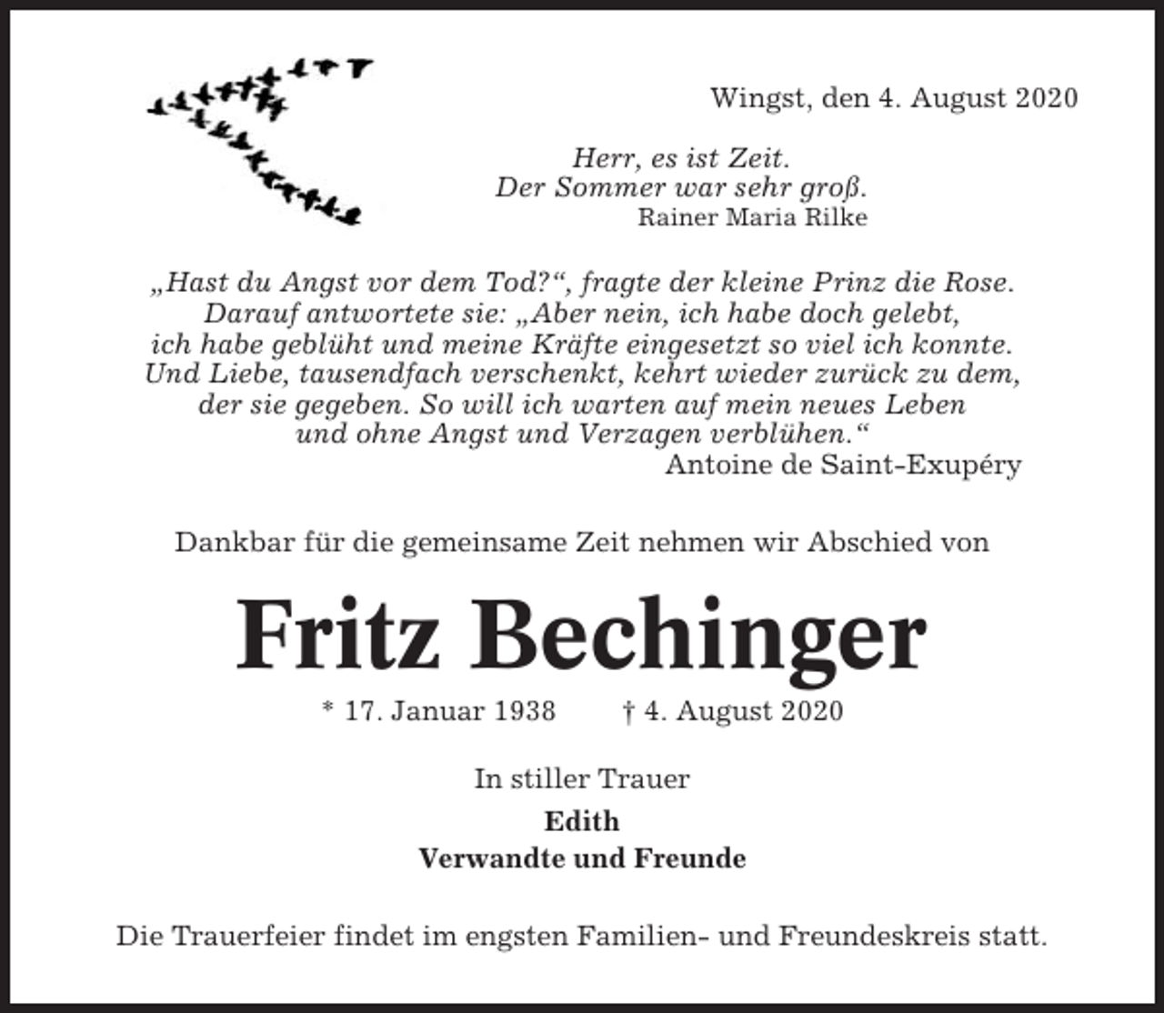 <p>Wingst, den 4. August 2020<br />Herr, es ist Zeit.<br />Der Sommer war sehr groß.<br />Rainer Maria Rilke</p><p>„Hast du Angst vor dem Tod?“, fragte der kleine Prinz die Rose.<br />Darauf antwortete sie: „Aber nein, ich habe doch gelebt,<br />ich habe geblüht und meine Kräfte eingesetzt so viel ich konnte.<br />Und Liebe, tausendfach verschenkt, kehrt wieder zurück zu dem,<br />der sie gegeben. So will ich warten auf mein neues Leben<br />und ohne Angst und Verzagen verblühen.“<br />Antoine de Saint-Exupéry<br />Dankbar für die gemeinsame Zeit nehmen wir Abschied von</p><p>Fritz Bechinger<br />* 17. Januar 1938</p><p>† 4. August 2020</p><p>In stiller Trauer<br />Edith<br />Verwandte und Freunde<br />Die Trauerfeier findet im engsten Familien- und Freundeskreis statt.</p>