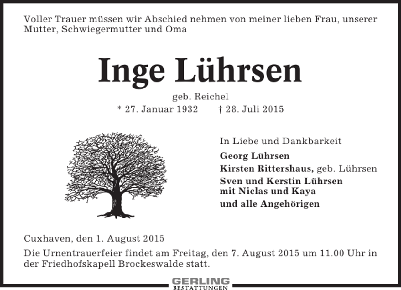 <p>Voller Trauer müssen wir Abschied nehmen von meiner lieben Frau, unserer<br />Mutter, Schwiegermutter und Oma</p><p>Inge Lührsen<br />geb. Reichel<br />* 27. Januar 1932<br />† 28. Juli 2015<br />In Liebe und Dankbarkeit<br />Georg Lührsen<br />Kirsten Rittershaus, geb. Lührsen<br />Sven und Kerstin Lührsen<br />mit Niclas und Kaya<br />und alle Angehörigen</p><p>Cuxhaven, den 1. August 2015<br />Die Urnentrauerfeier findet am Freitag, den 7. August 2015 um 11.00 Uhr in<br />der Friedhofskapell Brockeswalde statt.</p>