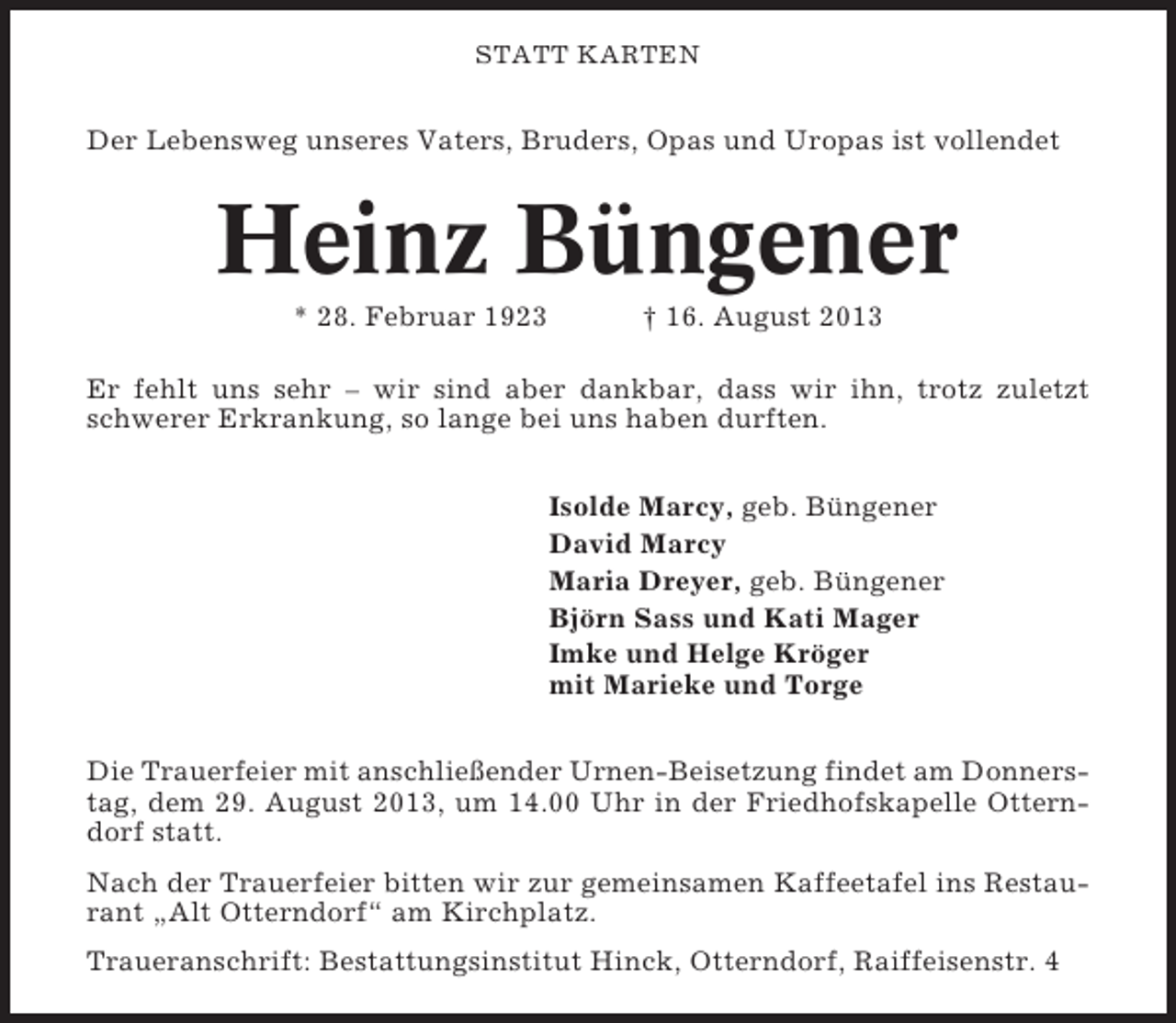 <p>STATT KARTEN</p><p>Der Lebensweg unseres Vaters, Bruders, Opas und Uropas ist vollendet</p><p>Heinz Büngener<br />* 28. Februar 1923</p><p>† 16. August 2013</p><p>Er fehlt uns sehr – wir sind aber dankbar, dass wir ihn, trotz zuletzt<br />schwerer Erkrankung, so lange bei uns haben durften.<br />Isolde Marcy, geb. Büngener<br />David Marcy<br />Maria Dreyer, geb. Büngener<br />Björn Sass und Kati Mager<br />Imke und Helge Kröger<br />mit Marieke und Torge<br />Die Trauerfeier mit anschließender Urnen-Beisetzung findet am Donnerstag, dem 29. August 2013, um 14.00 Uhr in der Friedhofskapelle Otterndorf statt.<br />Nach der Trauerfeier bitten wir zur gemeinsamen Kaffeetafel ins Restaurant „Alt Otterndorf“ am Kirchplatz.<br />Traueranschrift: Bestattungsinstitut Hinck, Otterndorf, Raiffeisenstr. 4</p>