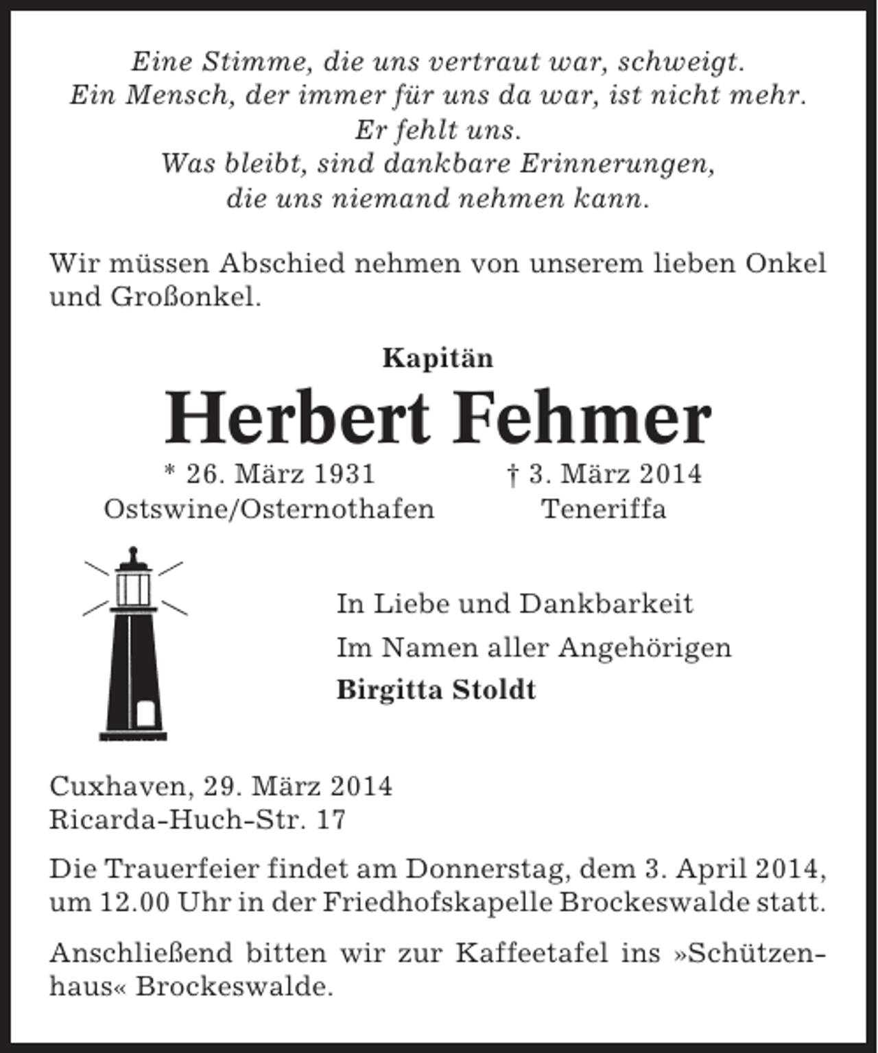 <p>Eine Stimme, die uns vertraut war, schweigt.<br />Ein Mensch, der immer für uns da war, ist nicht mehr.<br />Er fehlt uns.<br />Was bleibt, sind dankbare Erinnerungen,<br />die uns niemand nehmen kann.<br />Wir müssen Abschied nehmen von unserem lieben Onkel<br />und Großonkel.<br />Kapitän</p><p>Herbert Fehmer<br />* 26. März 1931<br />Ostswine/Osternothafen</p><p>† 3. März 2014<br />Teneriffa</p><p>In Liebe und Dankbarkeit<br />Im Namen aller Angehörigen<br />Birgitta Stoldt<br />Cuxhaven, 29. März 2014<br />Ricarda-Huch-Str. 17<br />Die Trauerfeier findet am Donnerstag, dem 3. April 2014,<br />um 12.00 Uhr in der Friedhofskapelle Brockeswalde statt.<br />Anschließend bitten wir zur Kaffeetafel ins »Schützenhaus« Brockeswalde.</p>