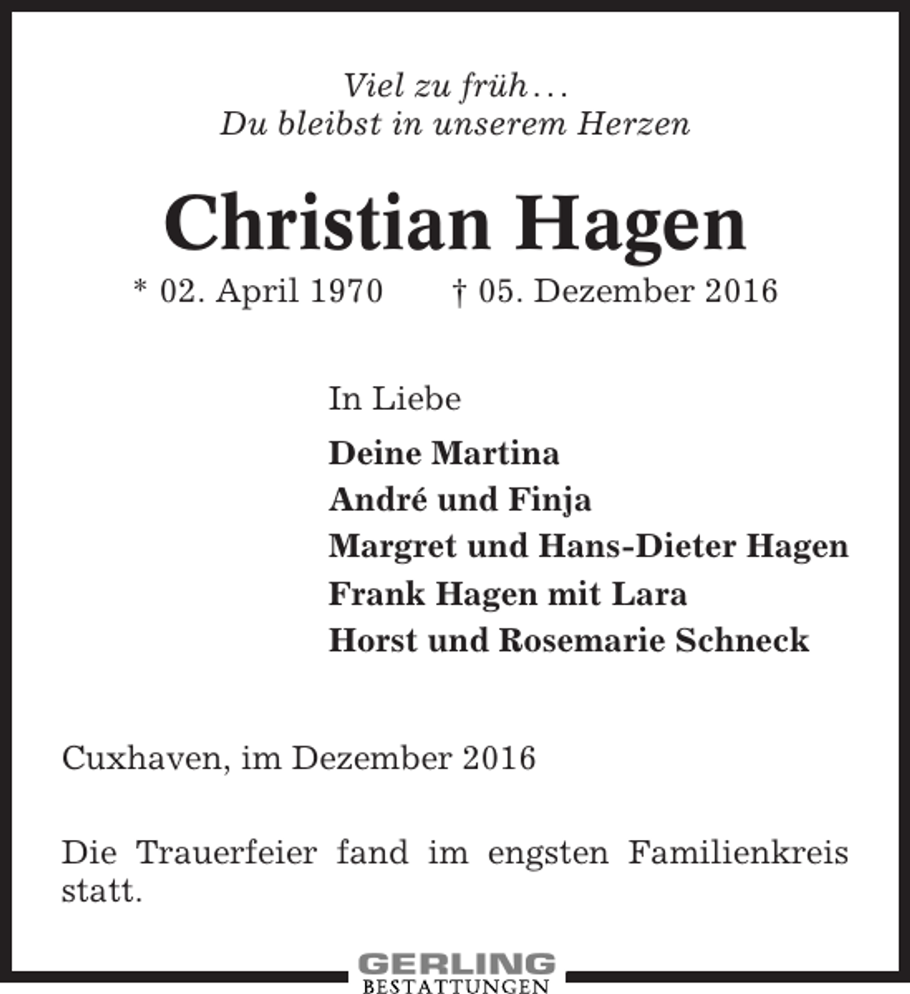 <p>Viel zu früh . . .<br />Du bleibst in unserem Herzen</p><p>Christian Hagen<br />* 02. April 1970</p><p>† 05. Dezember 2016</p><p>In Liebe<br />Deine Martina<br />André und Finja<br />Margret und Hans-Dieter Hagen<br />Frank Hagen mit Lara<br />Horst und Rosemarie Schneck</p><p>Cuxhaven, im Dezember 2016<br />Die Trauerfeier fand im engsten Familienkreis<br />statt.</p>