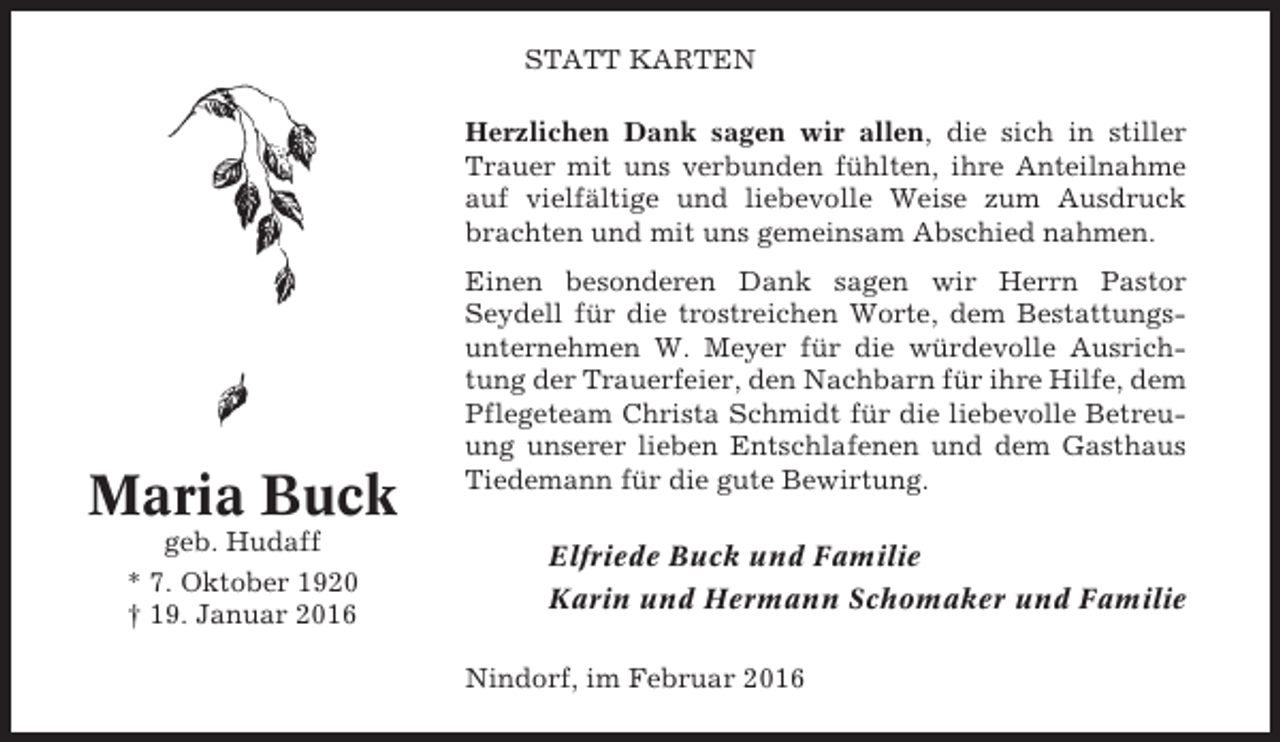 <p>STATT KARTEN<br />Herzlichen Dank sagen wir allen, die sich in stiller<br />Trauer mit uns verbunden fühlten, ihre Anteilnahme<br />auf vielfältige und liebevolle Weise zum Ausdruck<br />brachten und mit uns gemeinsam Abschied nahmen.</p><p>Maria Buck<br />geb. Hudaff<br />* 7. Oktober 1920<br />† 19. Januar 2016</p><p>Einen besonderen Dank sagen wir Herrn Pastor<br />Seydell für die trostreichen Worte, dem Bestattungsunternehmen W. Meyer für die würdevolle Ausrichtung der Trauerfeier, den Nachbarn für ihre Hilfe, dem<br />Pflegeteam Christa Schmidt für die liebevolle Betreuung unserer lieben Entschlafenen und dem Gasthaus<br />Tiedemann für die gute Bewirtung.</p><p>Elfriede Buck und Familie<br />Karin und Hermann Schomaker und Familie<br />Nindorf, im Februar 2016</p>