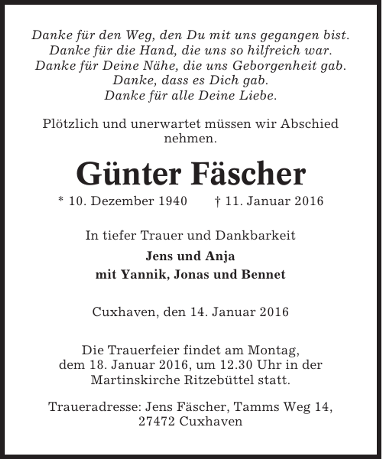 <p>Danke für den Weg, den Du mit uns gegangen bist.<br />Danke für die Hand, die uns so hilfreich war.<br />Danke für Deine Nähe, die uns Geborgenheit gab.<br />Danke, dass es Dich gab.<br />Danke für alle Deine Liebe.<br />Plötzlich und unerwartet müssen wir Abschied<br />nehmen.</p><p>Günter Fäscher<br />* 10. Dezember 1940</p><p>† 11. Januar 2016</p><p>In tiefer Trauer und Dankbarkeit<br />Jens und Anja<br />mit Yannik, Jonas und Bennet<br />Cuxhaven, den 14. Januar 2016<br />Die Trauerfeier findet am Montag,<br />dem 18. Januar 2016, um 12.30 Uhr in der<br />Martinskirche Ritzebüttel statt.<br />Traueradresse: Jens Fäscher, Tamms Weg 14,<br />27472 Cuxhaven</p>