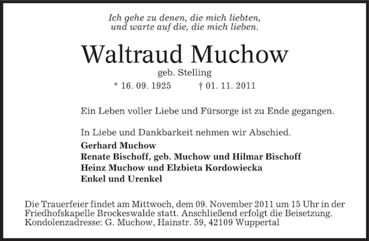 <p>Ich gehe zu denen, die mich liebten,<br />und warte auf die, die mich lieben.</p><p>Waltraud Muchow<br />geb. Stelling<br />* 16. 09. 1925<br />† 01. 11. 2011<br />Ein Leben voller Liebe und Fürsorge ist zu Ende gegangen.<br />In Liebe und Dankbarkeit nehmen wir Abschied.<br />Gerhard Muchow<br />Renate Bischoff, geb. Muchow und Hilmar Bischoff<br />Heinz Muchow und Elzbieta Kordowiecka<br />Enkel und Urenkel<br />Die Trauerfeier findet am Mittwoch, dem 09. November 2011 um 15 Uhr in der<br />Friedhofskapelle Brockeswalde statt. Anschließend erfolgt die Beisetzung.<br />Kondolenzadresse: G. Muchow, Hainstr. 59, 42109 Wuppertal</p>