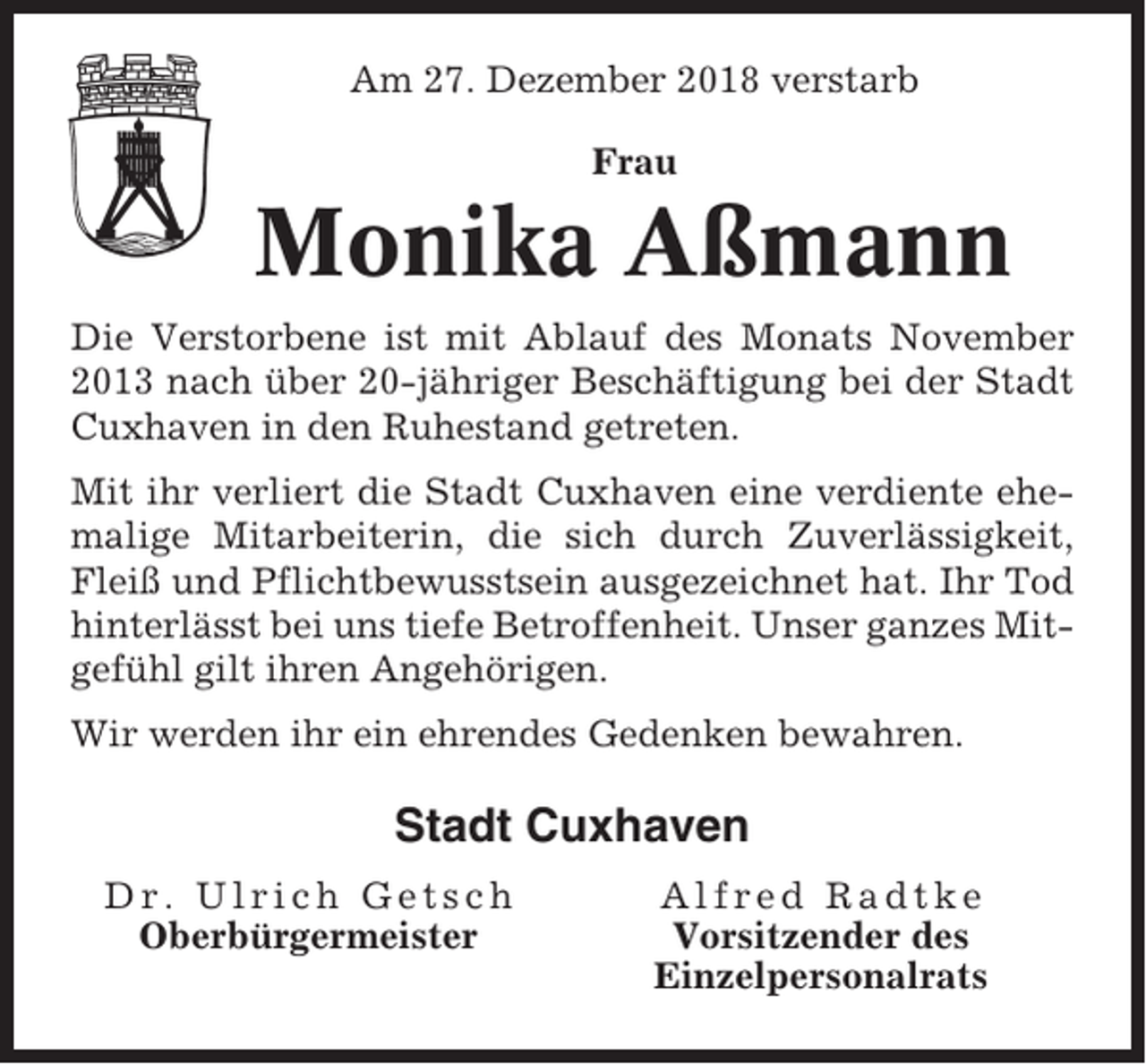 <p>Am 27. Dezember 2018 verstarb<br />Frau</p><p>Monika Aßmann<br />Die Verstorbene ist mit Ablauf des Monats November<br />2013 nach über 20-jähriger Beschäftigung bei der Stadt<br />Cuxhaven in den Ruhestand getreten.<br />Mit ihr verliert die Stadt Cuxhaven eine verdiente ehemalige Mitarbeiterin, die sich durch Zuverlässigkeit,<br />Fleiß und Pflichtbewusstsein ausgezeichnet hat. Ihr Tod<br />hinterlässt bei uns tiefe Betroffenheit. Unser ganzes Mitgefühl gilt ihren Angehörigen.<br />Wir werden ihr ein ehrendes Gedenken bewahren.</p><p>Stadt Cuxhaven<br />Dr. Ulrich Getsch<br />Oberbürgermeister</p><p>Alfred Radtke<br />Vorsitzender des<br />Einzelpersonalrats</p>