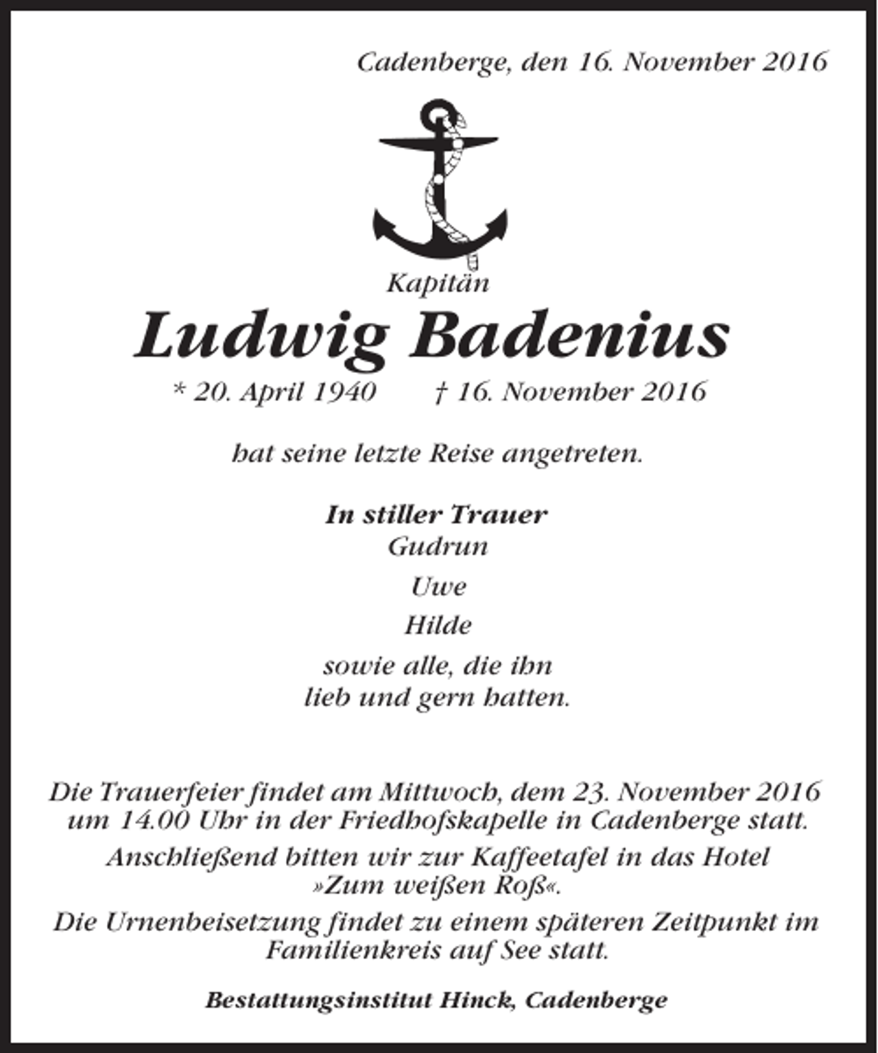 <p>Cadenberge, den 16. November 2016</p><p>Kapitän</p><p>Ludwig Badenius<br />* 20. April 1940</p><p>† 16. November 2016</p><p>hat seine letzte Reise angetreten.<br />In stiller Trauer<br />Gudrun<br />Uwe<br />Hilde<br />sowie alle, die ihn<br />lieb und gern hatten.<br />Die Trauerfeier findet am Mittwoch, dem 23. November 2016<br />um 14.00 Uhr in der Friedhofskapelle in Cadenberge statt.<br />Anschließend bitten wir zur Kaffeetafel in das Hotel<br />»Zum weißen Roß«.<br />Die Urnenbeisetzung findet zu einem späteren Zeitpunkt im<br />Familienkreis auf See statt.<br />Bestattungsinstitut Hinck, Cadenberge</p>