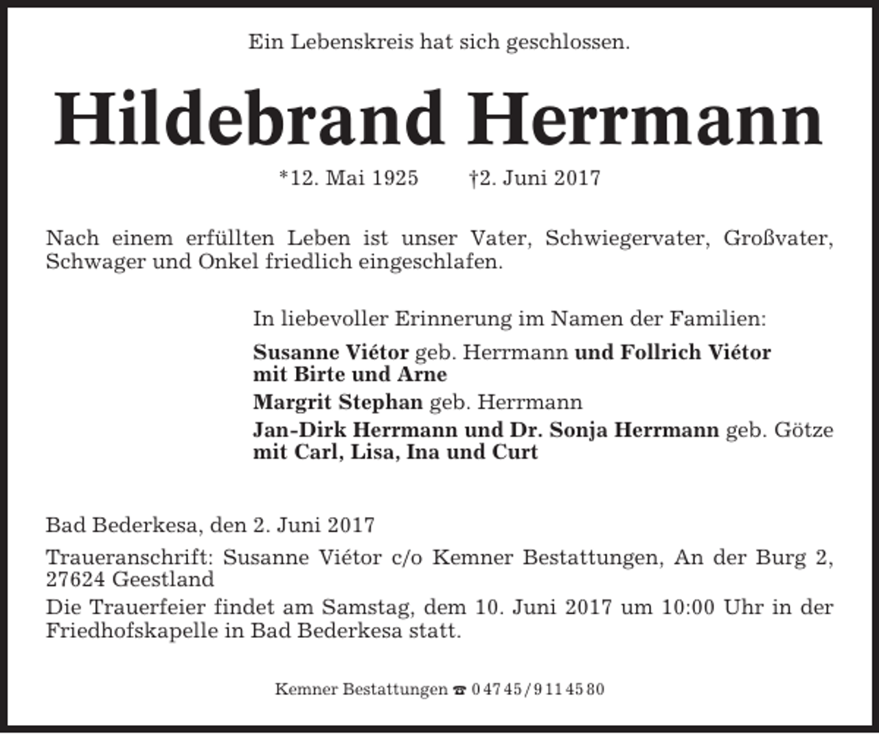 <p>Ein Lebenskreis hat sich geschlossen.</p><p>Hildebrand Herrmann<br />*12. Mai 1925</p><p>†2. Juni 2017</p><p>Nach einem erfüllten Leben ist unser Vater, Schwiegervater, Großvater,<br />Schwager und Onkel friedlich eingeschlafen.<br />In liebevoller Erinnerung im Namen der Familien:<br />Susanne Viétor geb. Herrmann und Follrich Viétor<br />mit Birte und Arne<br />Margrit Stephan geb. Herrmann<br />Jan-Dirk Herrmann und Dr. Sonja Herrmann geb. Götze<br />mit Carl, Lisa, Ina und Curt<br />Bad Bederkesa, den 2. Juni 2017<br />Traueranschrift: Susanne Viétor c/o Kemner Bestattungen, An der Burg 2,<br />27624 Geestland<br />Die Trauerfeier findet am Samstag, dem 10. Juni 2017 um 10:00 Uhr in der<br />Friedhofskapelle in Bad Bederkesa statt.<br />Kemner Bestattungen ☎ 0 47 45 / 9 11 45 80</p>