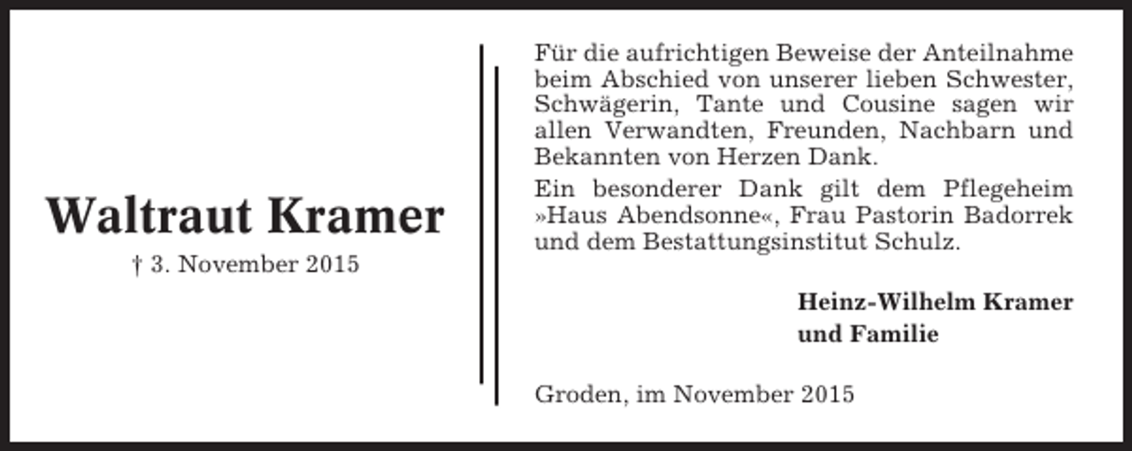 <p>Waltraut Kramer<br />† 3. November 2015</p><p>Für die aufrichtigen Beweise der Anteilnahme<br />beim Abschied von unserer lieben Schwester,<br />Schwägerin, Tante und Cousine sagen wir<br />allen Verwandten, Freunden, Nachbarn und<br />Bekannten von Herzen Dank.<br />Ein besonderer Dank gilt dem Pflegeheim<br />»Haus Abendsonne«, Frau Pastorin Badorrek<br />und dem Bestattungsinstitut Schulz.<br />Heinz-Wilhelm Kramer<br />und Familie<br />Groden, im November 2015</p>