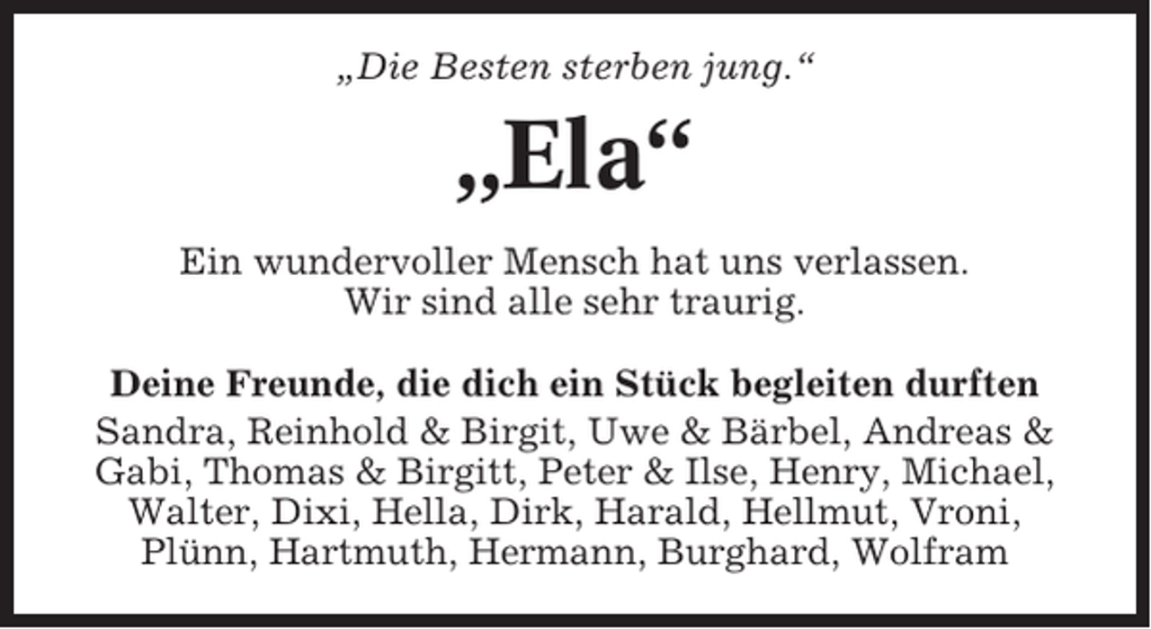 <p>„Die Besten sterben jung.“</p><p>„Ela“<br />Ein wundervoller Mensch hat uns verlassen.<br />Wir sind alle sehr traurig.<br />Deine Freunde, die dich ein Stück begleiten durften<br />Sandra, Reinhold &amp; Birgit, Uwe &amp; Bärbel, Andreas &amp;<br />Gabi, Thomas &amp; Birgitt, Peter &amp; Ilse, Henry, Michael,<br />Walter, Dixi, Hella, Dirk, Harald, Hellmut, Vroni,<br />Plünn, Hartmuth, Hermann, Burghard, Wolfram</p>