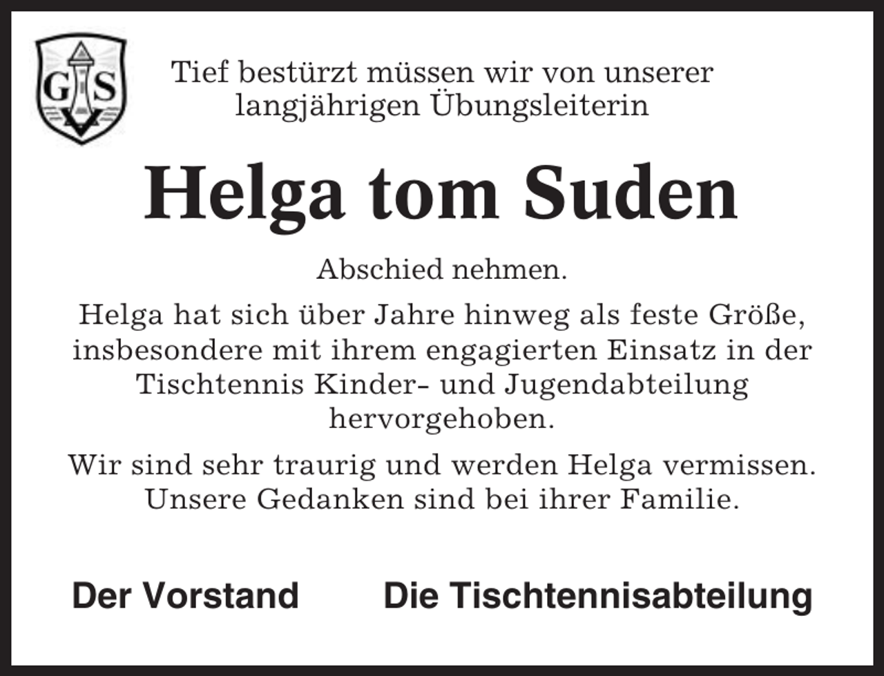 <p>Tief bestürzt müssen wir von unserer<br />langjährigen Übungsleiterin</p><p>Helga tom Suden<br />Abschied nehmen.<br />Helga hat sich über Jahre hinweg als feste Größe,<br />insbesondere mit ihrem engagierten Einsatz in der<br />Tischtennis Kinder- und Jugendabteilung<br />hervorgehoben.<br />Wir sind sehr traurig und werden Helga vermissen.<br />Unsere Gedanken sind bei ihrer Familie.</p><p>Der Vorstand</p><p>Die Tischtennisabteilung</p>