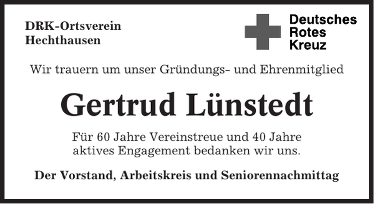 <p>DRK-Ortsverein<br />Hechthausen<br />Wir trauern um unser Gründungs- und Ehrenmitglied</p><p>Gertrud Lünstedt<br />Für 60 Jahre Vereinstreue und 40 Jahre<br />aktives Engagement bedanken wir uns.<br />Der Vorstand, Arbeitskreis und Seniorennachmittag</p>