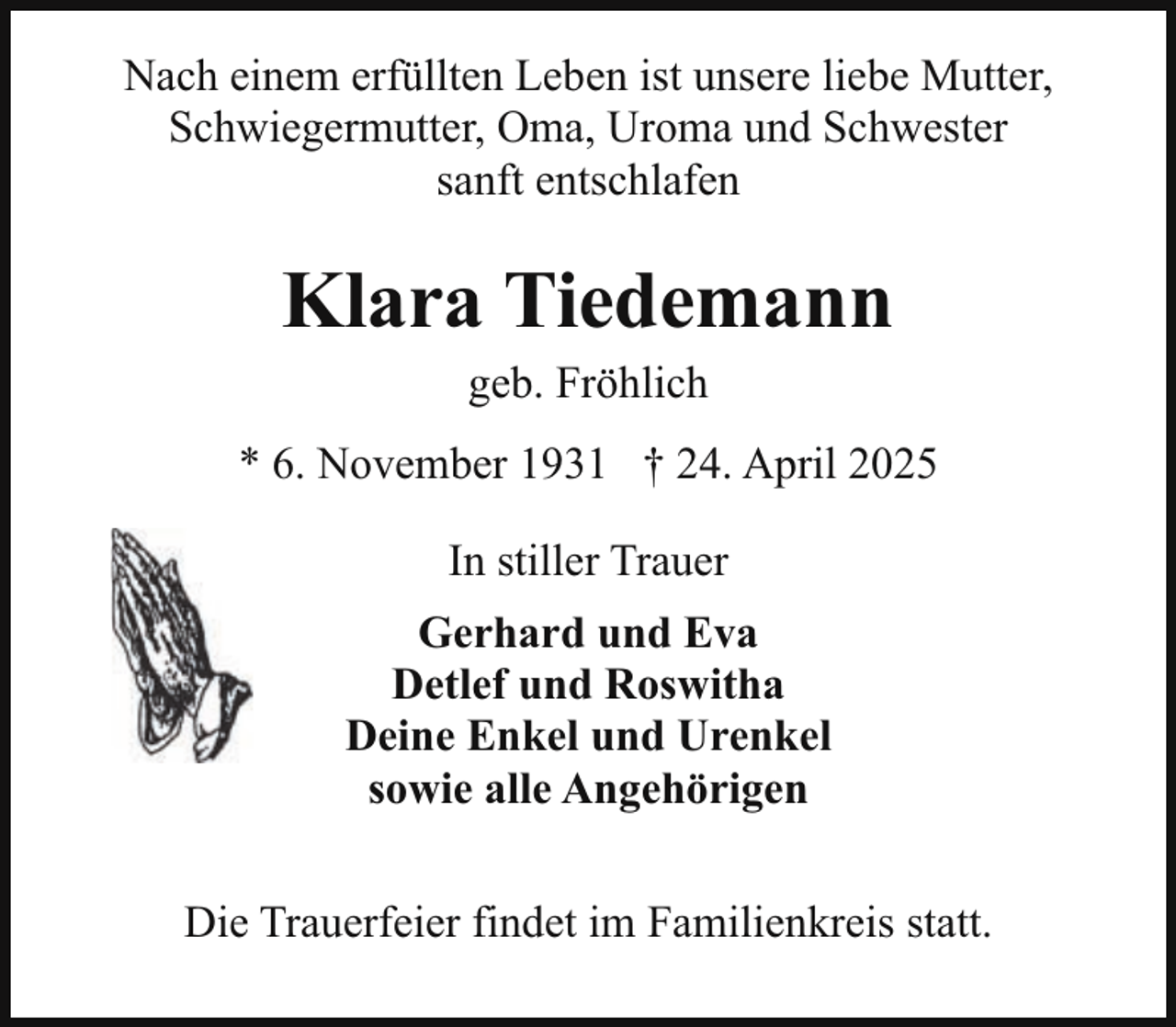 <p>Nach einem erfüllten Leben ist unsere liebe Mutter,<br />Schwiegermutter, Oma, Uroma und Schwester<br />sanft entschlafen</p><p>Klara Tiedemann<br />geb. Fröhlich</p><p>* 6. November 1931 † 24. April 2025<br />In stiller Trauer<br />Gerhard und Eva<br />Detlef und Roswitha<br />Deine Enkel und Urenkel<br />sowie alle Angehörigen<br />Die Trauerfeier findet im Familienkreis statt.</p>