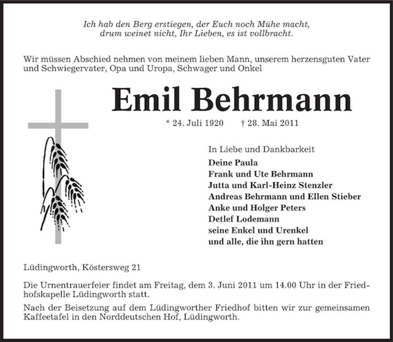 <p>Ich hab den Berg erstiegen, der Euch noch Mühe macht, drum weinet nicht, Ihr Lieben, es ist vollbracht. Wir müssen Abschied nehmen von meinem lieben Mann, unserem herzensguten Vater und Schwiegervater, Opa und Uropa, Schwager und Onkel</p><p>Emil Behrmann<br />* 24. Juli 1920 † 28. Mai 2011 In Liebe und Dankbarkeit Deine Paula Frank und Ute Behrmann Jutta und Karl-Heinz Stenzler Andreas Behrmann und Ellen Stieber Anke und Holger Peters Detlef Lodemann seine Enkel und Urenkel und alle, die ihn gern hatten Lüdingworth, Köstersweg 21 Die Urnentrauerfeier findet am Freitag, dem 3. Juni 2011 um 14.00 Uhr in der Friedhofskapelle Lüdingworth statt. Nach der Beisetzung auf dem Lüdingworther Friedhof bitten wir zur gemeinsamen Kaffeetafel in den Norddeutschen Hof, Lüdingworth.</p>