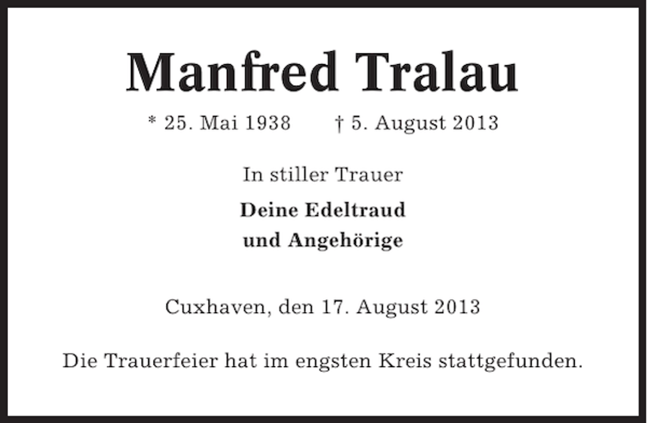 <p>Manfred Tralau<br />* 25. Mai 1938</p><p>† 5. August 2013</p><p>In stiller Trauer<br />Deine Edeltraud<br />und Angehörige<br />Cuxhaven, den 17. August 2013<br />Die Trauerfeier hat im engsten Kreis stattgefunden.</p>