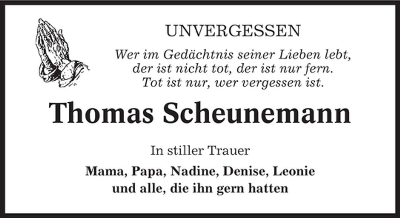<p>UNVERGESSEN<br />Wer im Gedächtnis seiner Lieben lebt, der ist nicht tot, der ist nur fern. Tot ist nur, wer vergessen ist.</p><p>Thomas Scheunemann<br />In stiller Trauer Mama, Papa, Nadine, Denise, Leonie und alle, die ihn gern hatten</p>