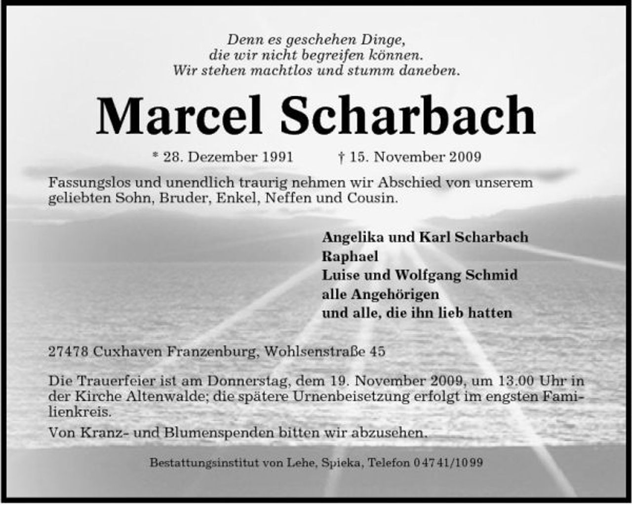 <p>Denn es geschehen Dinge, die wir nicht begreifen können. Wir stehen machtlos und stumm daneben.</p><p>Marcel Scharbach<br />* 28. Dezember 1991 † 15. November 2009 Fassungslos und unendlich traurig nehmen wir Abschied von unserem geliebten Sohn, Bruder, Enkel, Neffen und Cousin. Angelika und Karl Scharbach Raphael Luise und Wolfgang Schmid alle Angehörigen und alle, die ihn lieb hatten 27478 Cuxhaven Franzenburg, Wohlsenstraße 45 Die Trauerfeier ist am Donnerstag, dem 19. November 2009, um 13.00 Uhr in der Kirche Altenwalde; die spätere Urnenbeisetzung erfolgt im engsten Familienkreis. Von Kranz- und Blumenspenden bitten wir abzusehen.<br />Bestattungsinstitut von Lehe, Spieka, Telefon 0 47 41/10 99</p>