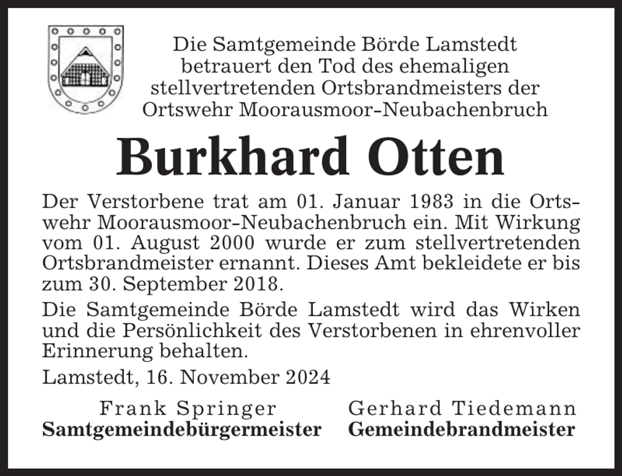 <p>Die Samtgemeinde Börde Lamstedt<br />betrauert den Tod des ehemaligen<br />stellvertretenden Ortsbrandmeisters der<br />Ortswehr Moorausmoor-Neubachenbruch</p><p>Burkhard Otten<br />Der Verstorbene trat am 01. Januar 1983 in die Ortswehr Moorausmoor-Neubachenbruch ein. Mit Wirkung<br />vom 01. August 2000 wurde er zum stellvertretenden<br />Ortsbrandmeister ernannt. Dieses Amt bekleidete er bis<br />zum 30. September 2018.<br />Die Samtgemeinde Börde Lamstedt wird das Wirken<br />und die Persönlichkeit des Verstorbenen in ehrenvoller<br />Erinnerung behalten.<br />Lamstedt, 16. November 2024<br />Frank Springer<br />Samtgemeindebürgermeister</p><p>Gerhard Tiedemann<br />Gemeindebrandmeister</p>