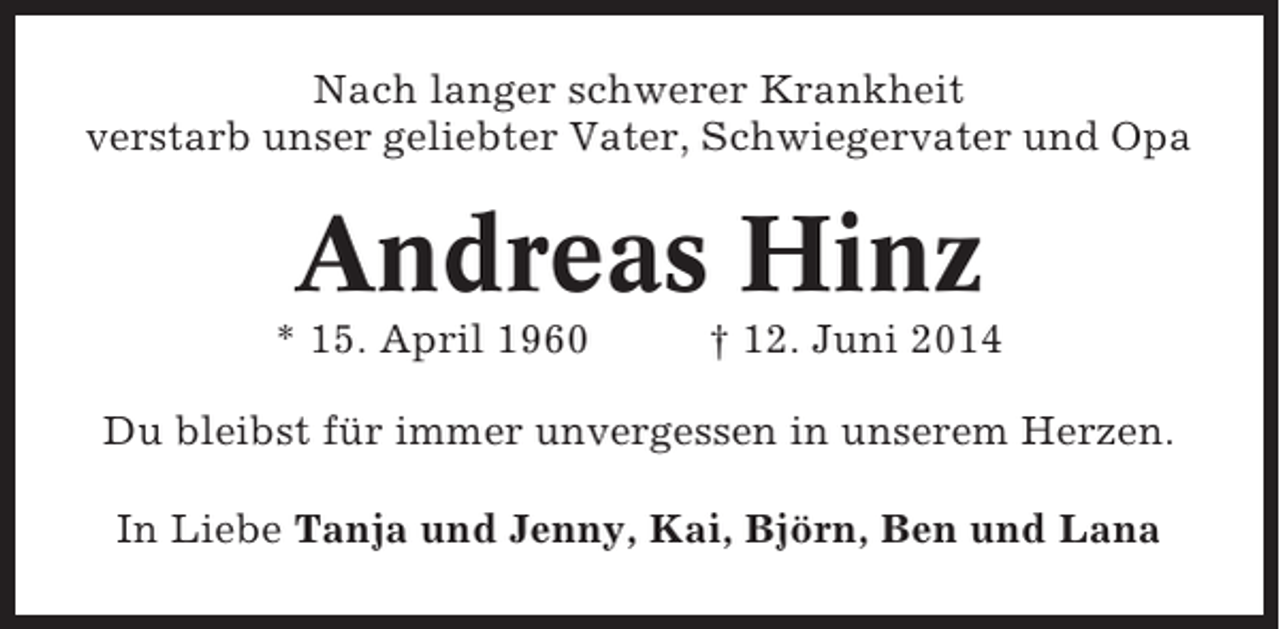 <p>Nach langer schwerer Krankheit<br />verstarb unser geliebter Vater, Schwiegervater und Opa</p><p>Andreas Hinz<br />* 15. April 1960</p><p>† 12. Juni 2014</p><p>Du bleibst für immer unvergessen in unserem Herzen.<br />In Liebe Tanja und Jenny, Kai, Björn, Ben und Lana</p>