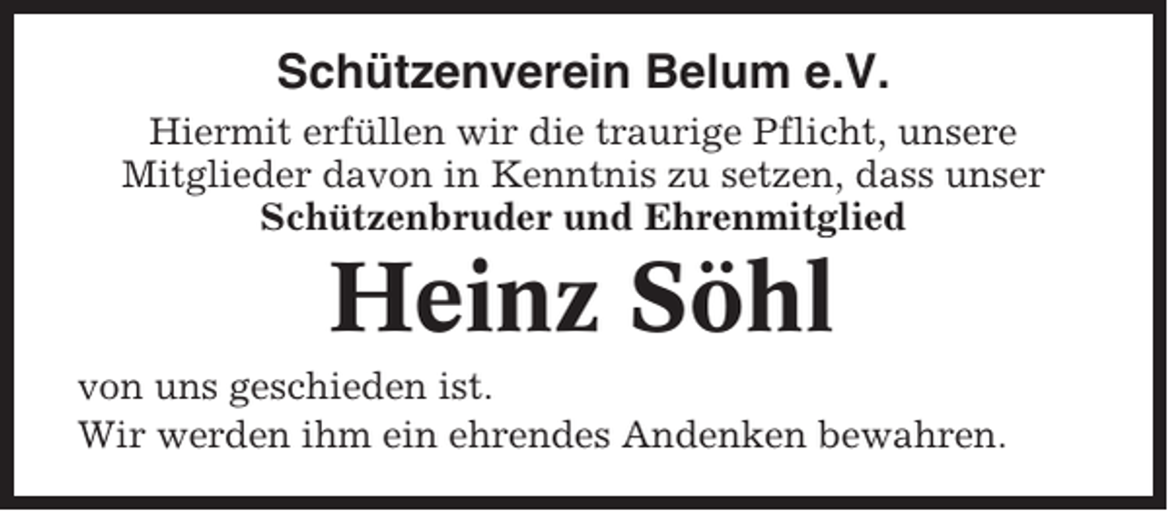 <p>Schützenverein Belum e.V.<br />Hiermit erfüllen wir die traurige Pflicht, unsere<br />Mitglieder davon in Kenntnis zu setzen, dass unser<br />Schützenbruder und Ehrenmitglied</p><p>Heinz Söhl<br />von uns geschieden ist.<br />Wir werden ihm ein ehrendes Andenken bewahren.</p>