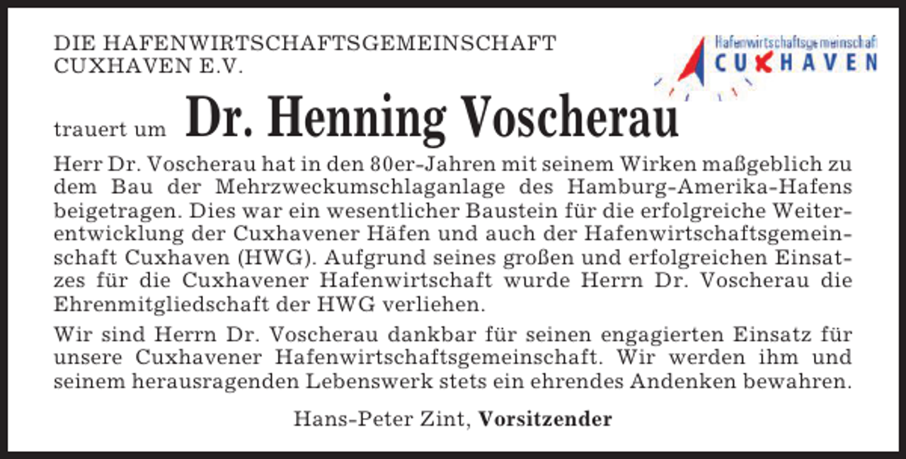 <p>DIE HAFENWIRTSCHAFTSGEMEINSCHAFT<br />CUXHAVEN E.V.<br />trauert um</p><p>Dr. Henning Voscherau</p><p>Herr Dr. Voscherau hat in den 80er-Jahren mit seinem Wirken maßgeblich zu<br />dem Bau der Mehrzweckumschlaganlage des Hamburg-Amerika-Hafens<br />beigetragen. Dies war ein wesentlicher Baustein für die erfolgreiche Weiterentwicklung der Cuxhavener Häfen und auch der Hafenwirtschaftsgemeinschaft Cuxhaven (HWG). Aufgrund seines großen und erfolgreichen Einsatzes für die Cuxhavener Hafenwirtschaft wurde Herrn Dr. Voscherau die<br />Ehrenmitgliedschaft der HWG verliehen.<br />Wir sind Herrn Dr. Voscherau dankbar für seinen engagierten Einsatz für<br />unsere Cuxhavener Hafenwirtschaftsgemeinschaft. Wir werden ihm und<br />seinem herausragenden Lebenswerk stets ein ehrendes Andenken bewahren.<br />Hans-Peter Zint, Vorsitzender</p>