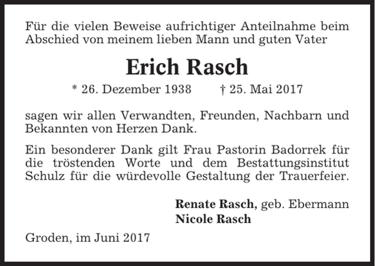 <p>Für die vielen Beweise aufrichtiger Anteilnahme beim<br />Abschied von meinem lieben Mann und guten Vater</p><p>Erich Rasch<br />* 26. Dezember 1938</p><p>† 25. Mai 2017</p><p>sagen wir allen Verwandten, Freunden, Nachbarn und<br />Bekannten von Herzen Dank.<br />Ein besonderer Dank gilt Frau Pastorin Badorrek für<br />die tröstenden Worte und dem Bestattungsinstitut<br />Schulz für die würdevolle Gestaltung der Trauerfeier.<br />Renate Rasch, geb. Ebermann<br />Nicole Rasch<br />Groden, im Juni 2017</p>