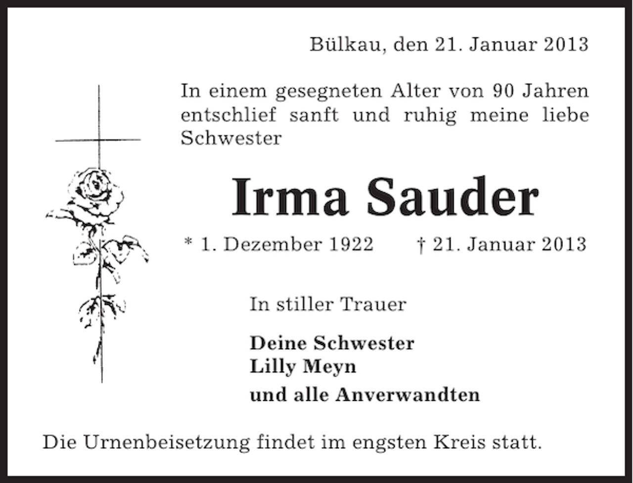 <p>Bülkau, den 21. Januar 2013<br />In einem gesegneten Alter von 90 Jahren<br />entschlief sanft und ruhig meine liebe<br />Schwester</p><p>Irma Sauder<br />* 1. Dezember 1922</p><p>† 21. Januar 2013</p><p>In stiller Trauer<br />Deine Schwester<br />Lilly Meyn<br />und alle Anverwandten<br />Die Urnenbeisetzung findet im engsten Kreis statt.</p>