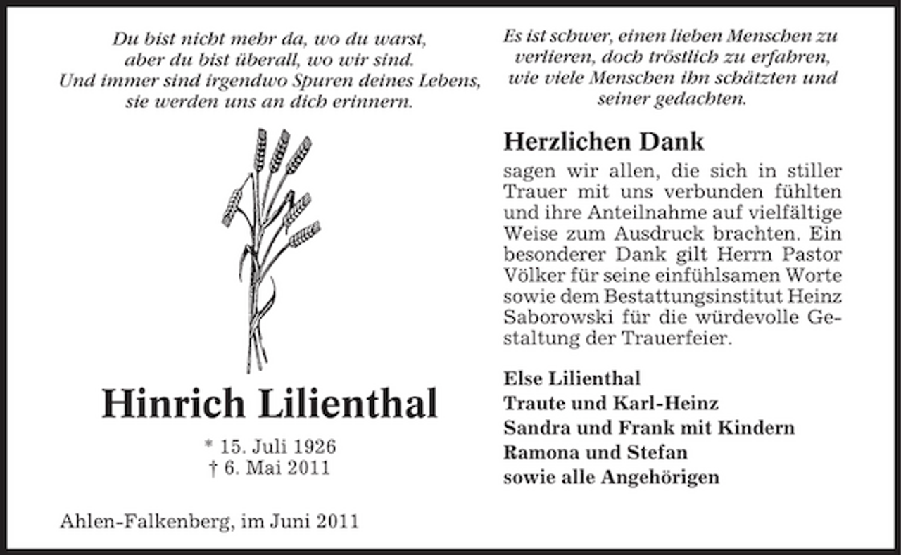 <p>Du bist nicht mehr da, wo du warst, aber du bist überall, wo wir sind. Und immer sind irgendwo Spuren deines Lebens, sie werden uns an dich erinnern.</p><p>Es ist schwer, einen lieben Menschen zu verlieren, doch tröstlich zu erfahren, wie viele Menschen ihn schätzten und seiner gedachten.</p><p>Herzlichen Dank<br />sagen wir allen, die sich in stiller Trauer mit uns verbunden fühlten und ihre Anteilnahme auf vielfältige Weise zum Ausdruck brachten. Ein besonderer Dank gilt Herrn Pastor Völker für seine einfühlsamen Worte sowie dem Bestattungsinstitut Heinz Saborowski für die würdevolle Gestaltung der Trauerfeier.</p><p>Hinrich Lilienthal<br />* 15. Juli 1926 † 6. Mai 2011 Ahlen-Falkenberg, im Juni 2011</p><p>Else Lilienthal Traute und Karl-Heinz Sandra und Frank mit Kindern Ramona und Stefan sowie alle Angehörigen</p>