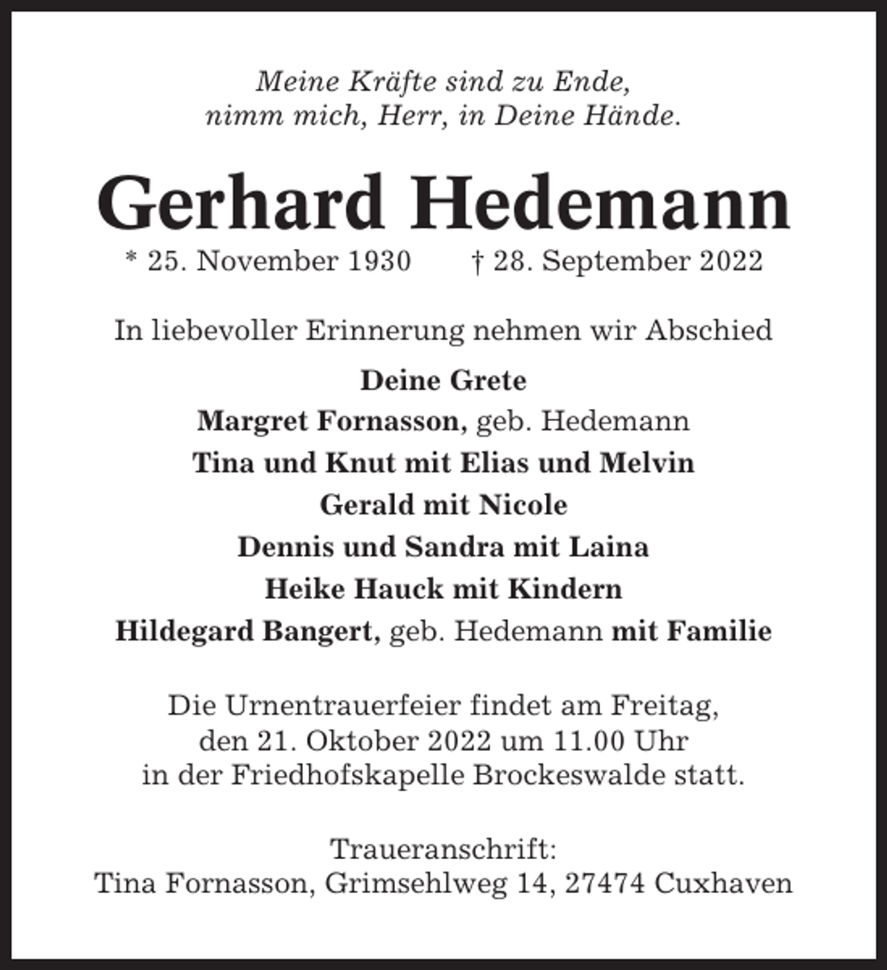 <p>Meine Kräfte sind zu Ende,<br />nimm mich, Herr, in Deine Hände.</p><p>Gerhard Hedemann<br />* 25. November 1930</p><p>† 28. September 2022</p><p>In liebevoller Erinnerung nehmen wir Abschied<br />Deine Grete<br />Margret Fornasson, geb. Hedemann<br />Tina und Knut mit Elias und Melvin<br />Gerald mit Nicole<br />Dennis und Sandra mit Laina<br />Heike Hauck mit Kindern<br />Hildegard Bangert, geb. Hedemann mit Familie<br />Die Urnentrauerfeier findet am Freitag,<br />den 21. Oktober 2022 um 11.00 Uhr<br />in der Friedhofskapelle Brockeswalde statt.<br />Traueranschrift:<br />Tina Fornasson, Grimsehlweg 14, 27474 Cuxhaven</p>