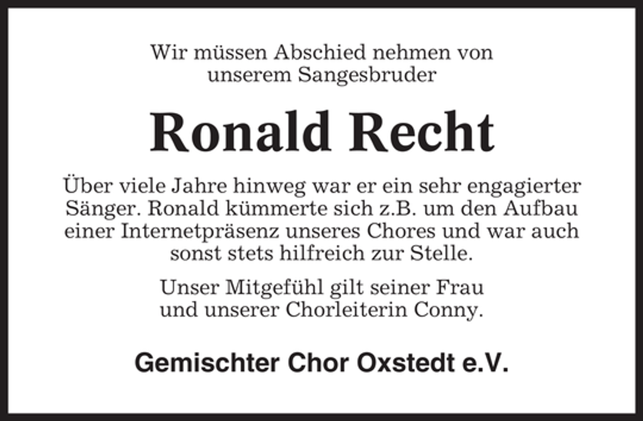 <p>Wir müssen Abschied nehmen von<br />unserem Sangesbruder</p><p>Ronald Recht<br />Über viele Jahre hinweg war er ein sehr engagierter<br />Sänger. Ronald kümmerte sich z.B. um den Aufbau<br />einer Internetpräsenz unseres Chores und war auch<br />sonst stets hilfreich zur Stelle.<br />Unser Mitgefühl gilt seiner Frau<br />und unserer Chorleiterin Conny.</p><p>Gemischter Chor Oxstedt e.V.</p>