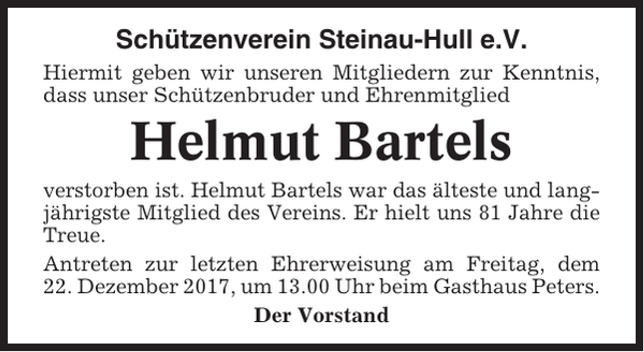 <p>Schützenverein Steinau-Hull e.V.<br />Hiermit geben wir unseren Mitgliedern zur Kenntnis,<br />dass unser Schützenbruder und Ehrenmitglied</p><p>Helmut Bartels<br />verstorben ist. Helmut Bartels war das älteste und langjährigste Mitglied des Vereins. Er hielt uns 81 Jahre die<br />Treue.<br />Antreten zur letzten Ehrerweisung am Freitag, dem<br />22. Dezember 2017, um 13.00 Uhr beim Gasthaus Peters.<br />Der Vorstand</p>