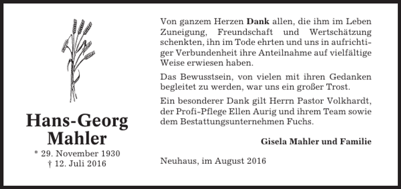 <p>Von ganzem Herzen Dank allen, die ihm im Leben<br />Zuneigung, Freundschaft und Wertschätzung<br />schenkten, ihn im Tode ehrten und uns in aufrichtiger Verbundenheit ihre Anteilnahme auf vielfältige<br />Weise erwiesen haben.<br />Das Bewusstsein, von vielen mit ihren Gedanken<br />begleitet zu werden, war uns ein großer Trost.</p><p>Hans-Georg<br />Mahler<br />* 29. November 1930<br />† 12. Juli 2016</p><p>Ein besonderer Dank gilt Herrn Pastor Volkhardt,<br />der Profi-Pflege Ellen Aurig und ihrem Team sowie<br />dem Bestattungsunternehmen Fuchs.<br />Gisela Mahler und Familie<br />Neuhaus, im August 2016</p>
