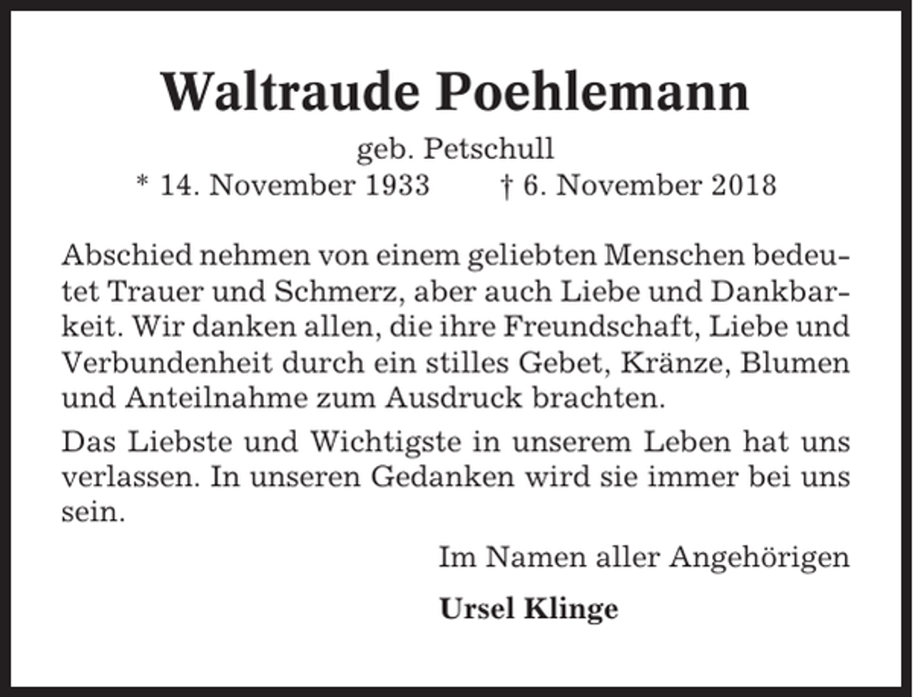 <p>Waltraude Poehlemann<br />geb. Petschull<br />* 14. November 1933<br />† 6. November 2018<br />Abschied nehmen von einem geliebten Menschen bedeutet Trauer und Schmerz, aber auch Liebe und Dankbarkeit. Wir danken allen, die ihre Freundschaft, Liebe und<br />Verbundenheit durch ein stilles Gebet, Kränze, Blumen<br />und Anteilnahme zum Ausdruck brachten.<br />Das Liebste und Wichtigste in unserem Leben hat uns<br />verlassen. In unseren Gedanken wird sie immer bei uns<br />sein.<br />Im Namen aller Angehörigen<br />Ursel Klinge</p>