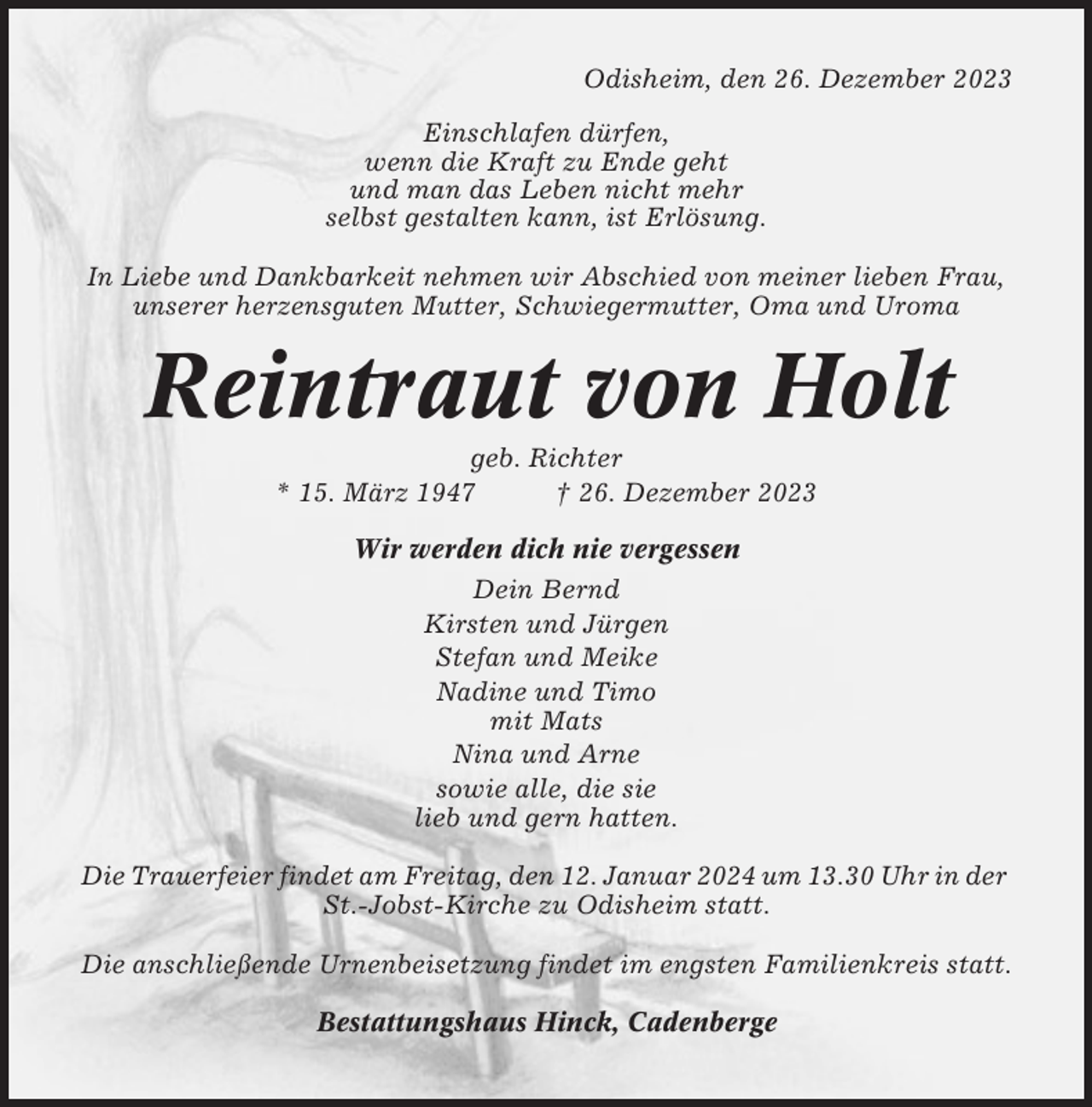 <p>Odisheim, den 26. Dezember 2023<br />Einschlafen dürfen,<br />wenn die Kraft zu Ende geht<br />und man das Leben nicht mehr<br />selbst gestalten kann, ist Erlösung.<br />In Liebe und Dankbarkeit nehmen wir Abschied von meiner lieben Frau,<br />unserer herzensguten Mutter, Schwiegermutter, Oma und Uroma</p><p>Reintraut von Holt<br />geb. Richter<br />* 15. März 1947<br />† 26. Dezember 2023<br />Wir werden dich nie vergessen<br />Dein Bernd<br />Kirsten und Jürgen<br />Stefan und Meike<br />Nadine und Timo<br />mit Mats<br />Nina und Arne<br />sowie alle, die sie<br />lieb und gern hatten.<br />Die Trauerfeier findet am Freitag, den 12. Januar 2024 um 13.30 Uhr in der<br />St.-Jobst-Kirche zu Odisheim statt.<br />Die anschließende Urnenbeisetzung findet im engsten Familienkreis statt.<br />Bestattungshaus Hinck, Cadenberge</p>