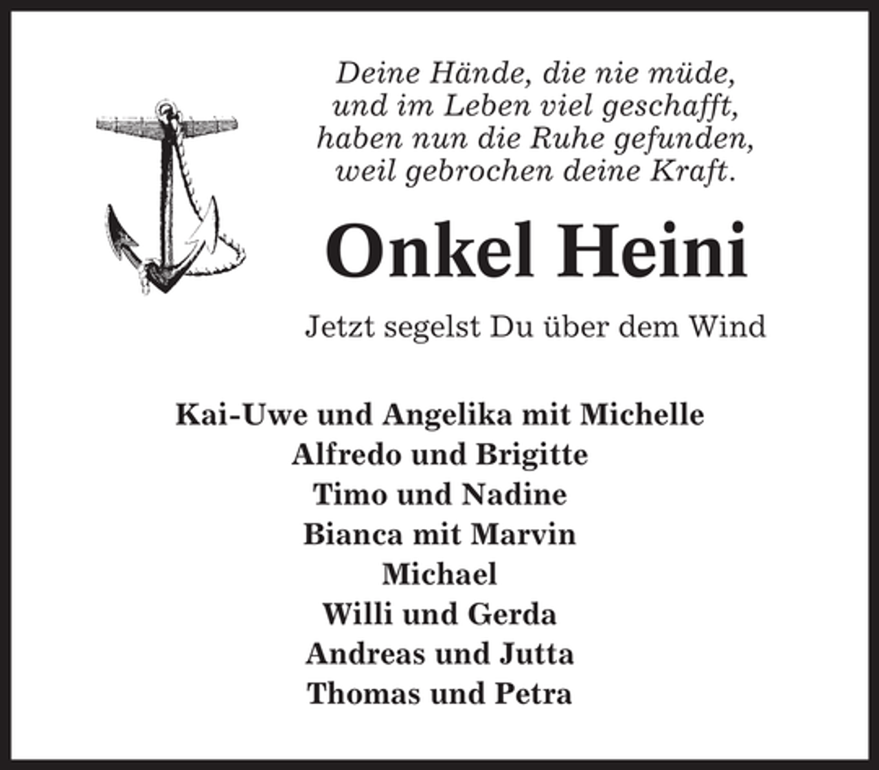 <p>Deine Hände, die nie müde,<br />und im Leben viel geschafft,<br />haben nun die Ruhe gefunden,<br />weil gebrochen deine Kraft.</p><p>Onkel Heini<br />Jetzt segelst Du über dem Wind<br />Kai-Uwe und Angelika mit Michelle<br />Alfredo und Brigitte<br />Timo und Nadine<br />Bianca mit Marvin<br />Michael<br />Willi und Gerda<br />Andreas und Jutta<br />Thomas und Petra</p>