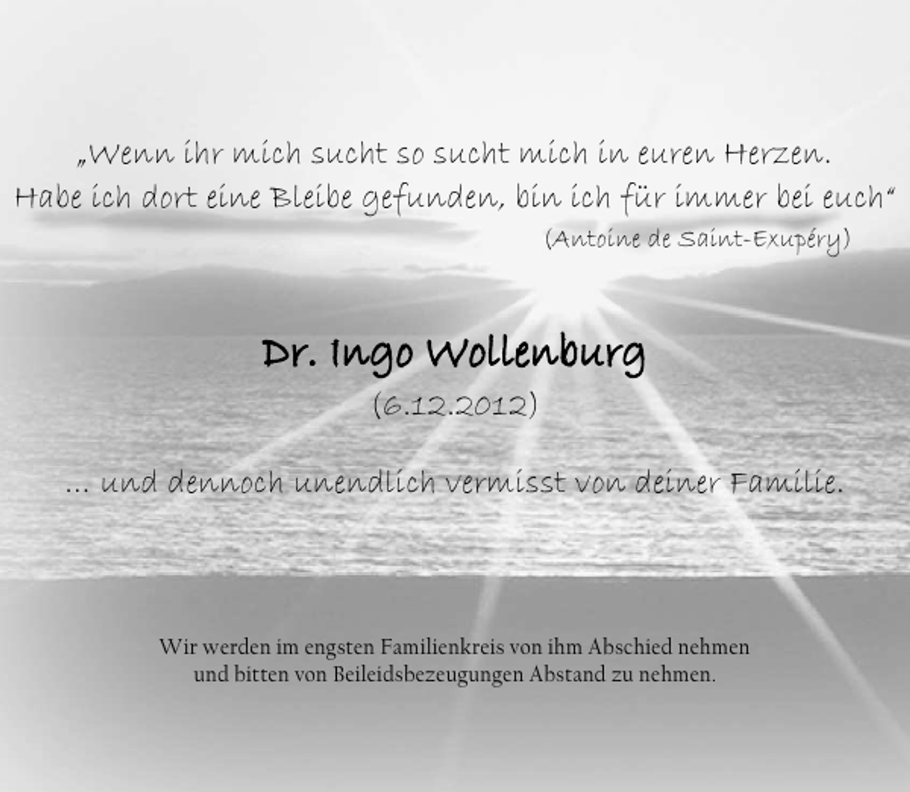<p>„Wenn ihr mich sucht so sucht mich in euren Herzen.<br />Habe ich dort eine Bleibe gefunden, bin ich für immer bei euch“<br />(Antoine de Saint-Exupéry)</p><p>Dr. Ingo Wollenburg<br />Ingo Wollenburg<br />(6.12.2012)<br />… und dennoch unendlich vermisst von deiner Familie.</p><p>Wir werden im engsten Familienkreis von ihm Abschied nehmen<br />und bitten von Beileidsbezeugungen Abstand zu nehmen.</p>