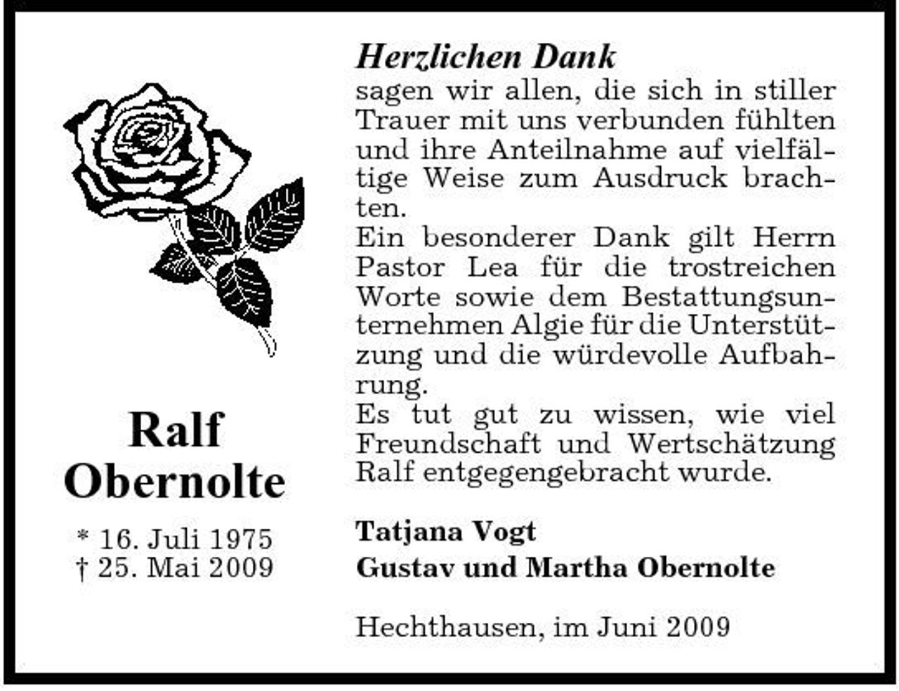 <p>Herzlichen Dank<br />sagen wir allen, die sich in stiller Trauer mit uns verbunden fühlten und ihre Anteilnahme auf vielfältige Weise zum Ausdruck brachten. Ein besonderer Dank gilt Herrn Pastor Lea für die trostreichen Worte sowie dem Bestattungsunternehmen Algie für die Unterstützung und die würdevolle Aufbahrung. Es tut gut zu wissen, wie viel Freundschaft und Wertschätzung Ralf entgegengebracht wurde. Tatjana Vogt Gustav und Martha Obernolte Hechthausen, im Juni 2009</p><p>Ralf Obernolte<br />* 16. Juli 1975 † 25. Mai 2009</p>