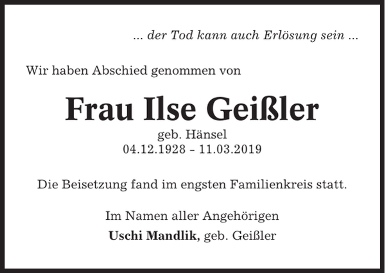 <p>... der Tod kann auch Erlösung sein ...<br />Wir haben Abschied genommen von</p><p>Frau Ilse Geißler<br />geb. Hänsel<br />04.12.1928 - 11.03.2019<br />Die Beisetzung fand im engsten Familienkreis statt.<br />Im Namen aller Angehörigen<br />Uschi Mandlik, geb. Geißler</p>