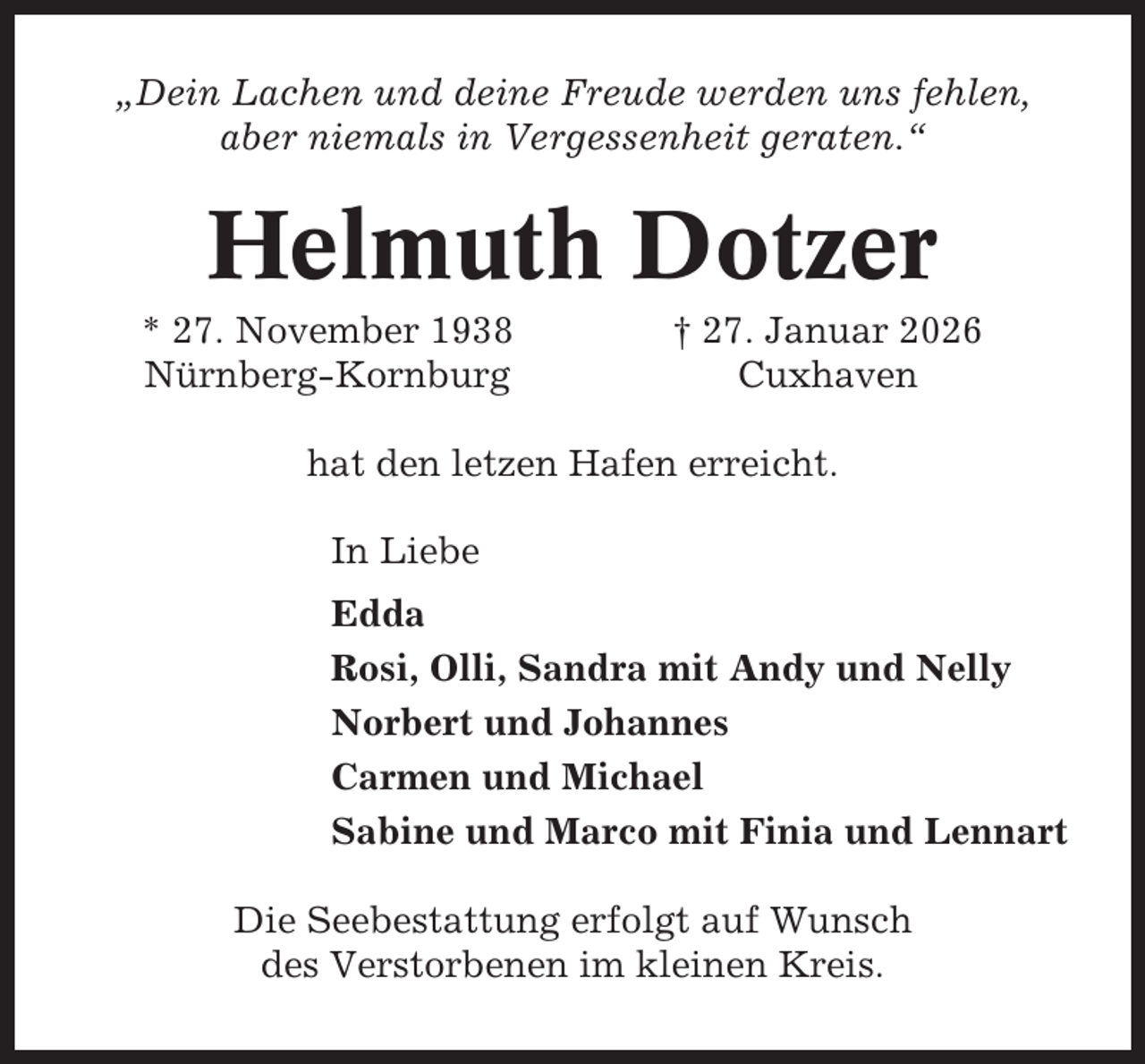 <p>„Dein Lachen und deine Freude werden uns fehlen,<br />aber niemals in Vergessenheit geraten.“</p><p>Helmuth Dotzer<br />* 27. November 1938<br />Nürnberg-Kornburg</p><p>† 27. Januar 2026<br />Cuxhaven</p><p>hat den letzen Hafen erreicht.<br />In Liebe<br />Edda<br />Rosi, Olli, Sandra mit Andy und Nelly<br />Norbert und Johannes<br />Carmen und Michael<br />Sabine und Marco mit Finia und Lennart<br />Die Seebestattung erfolgt auf Wunsch<br />des Verstorbenen im kleinen Kreis.</p>