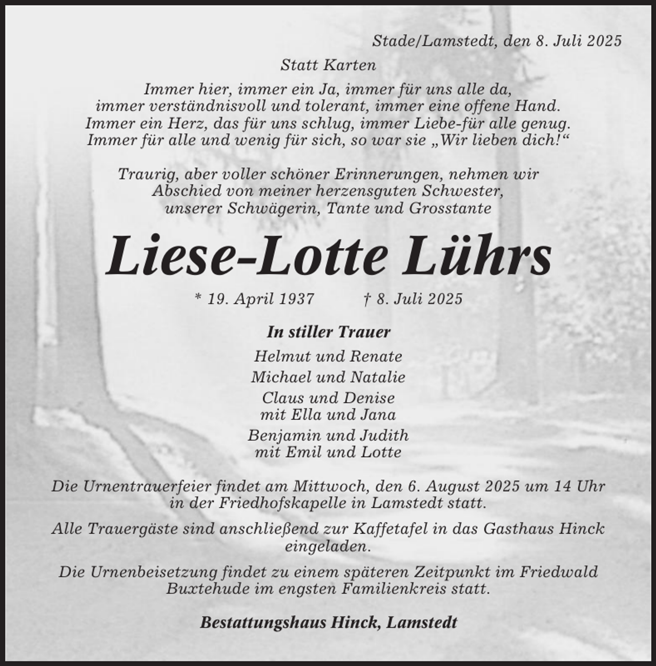 <p>Stade/Lamstedt, den 8. Juli 2025<br />Statt Karten<br />Immer hier, immer ein Ja, immer für uns alle da,<br />immer verständnisvoll und tolerant, immer eine offene Hand.<br />Immer ein Herz, das für uns schlug, immer Liebe-für alle genug.<br />Immer für alle und wenig für sich, so war sie „Wir lieben dich!“<br />Traurig, aber voller schöner Erinnerungen, nehmen wir<br />Abschied von meiner herzensguten Schwester,<br />unserer Schwägerin, Tante und Grosstante</p><p>Liese-Lotte Lührs<br />* 19. April 1937</p><p>† 8. Juli 2025</p><p>In stiller Trauer<br />Helmut und Renate<br />Michael und Natalie<br />Claus und Denise<br />mit Ella und Jana<br />Benjamin und Judith<br />mit Emil und Lotte<br />Die Urnentrauerfeier findet am Mittwoch, den 6. August 2025 um 14 Uhr<br />in der Friedhofskapelle in Lamstedt statt.<br />Alle Trauergäste sind anschließend zur Kaffetafel in das Gasthaus Hinck<br />eingeladen.<br />Die Urnenbeisetzung findet zu einem späteren Zeitpunkt im Friedwald<br />Buxtehude im engsten Familienkreis statt.<br />Bestattungshaus Hinck, Lamstedt</p>